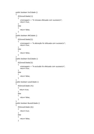public boolean IncCidade ()
{
if(GravaCidade(1))
{
vmensagem = "A inclusao efetuada com sucesson";
return true;
}
else
{
return false;
}
}
public boolean AltCidade ()
{
if(GravaCidade(2))
{
vmensagem = "A alteração foi efetuada com sucesson";
return true;
}
else
{
return false;
}
}
public boolean ExcCidade ()
{
if(GravaCidade(3))
{
vmensagem = "A exclusão foi efetuada com sucesson";
return true;
}
else
{
return false;
}
}
public boolean LocaCidade ()
{
if(GravaCidade (4))
{
return true;
}
else
{
return false;
}
}
public boolean BuscaCidade ()
{
if(GravaCidade (6))
{
return true;
}
else
{
return false;
}
 
