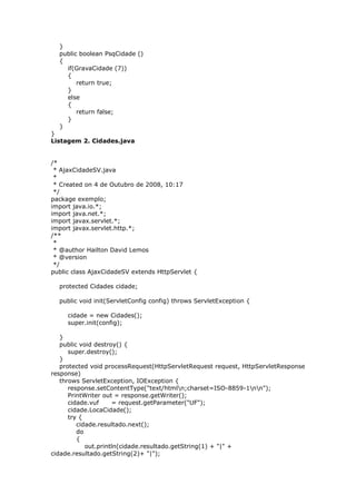 }
public boolean PsqCidade ()
{
if(GravaCidade (7))
{
return true;
}
else
{
return false;
}
}
}
Listagem 2. Cidades.java
/*
* AjaxCidadeSV.java
*
* Created on 4 de Outubro de 2008, 10:17
*/
package exemplo;
import java.io.*;
import java.net.*;
import javax.servlet.*;
import javax.servlet.http.*;
/**
*
* @author Hailton David Lemos
* @version
*/
public class AjaxCidadeSV extends HttpServlet {
protected Cidades cidade;
public void init(ServletConfig config) throws ServletException {
cidade = new Cidades();
super.init(config);
}
public void destroy() {
super.destroy();
}
protected void processRequest(HttpServletRequest request, HttpServletResponse
response)
throws ServletException, IOException {
response.setContentType("text/htmln;charset=ISO-8859-1nn");
PrintWriter out = response.getWriter();
cidade.vuf = request.getParameter("UF");
cidade.LocaCidade();
try {
cidade.resultado.next();
do
{
out.println(cidade.resultado.getString(1) + "|" +
cidade.resultado.getString(2)+ "|");
 