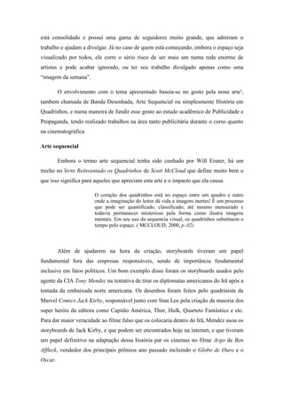 está consolidado e possui uma gama de seguidores muito grande, que admiram o
trabalho e ajudam a divulgar. Já no caso de quem está começando, embora o espaço seja
visualizado por todos, ele corre o sério risco de ser mais um numa rede enorme de
artistas e pode acabar ignorado, ou ter seu trabalho divulgado apenas como uma
“imagem da semana”.
O envolvimento com o tema apresentado baseia-se no gosto pela nona arte¹,
tambem chamada de Banda Desenhada, Arte Sequencial ou simplesmente História em
Quadrinhos, e numa maneira de fundir esse gosto ao estudo acadêmico de Publicidade e
Propaganda, tendo realizado trabalhos na área tanto publicitária durante o curso quanto
na cinematográfica.
Arte sequencial
Embora o termo arte sequencial tenha sido cunhado por Will Eisner, há um
trecho no livro Reinventado os Quadrinhos de Scott McCloud que define muito bem o
que isso significa para aqueles que apreciam esta arte e o impacto que ela causa.
O coração dos quadrinhos está no espaço entre um quadro e outro
onde a imaginação do leitor dá vida a imagens inertes! É um processo
que pode ser quantificado, classificado, até mesmo mensurado e
todavia permanecer misterioso pela forma como ilustra imagens
mentais. Em seu uso da sequencia visual, os quadrinhos substituem o
tempo pelo espaço. ( MCCLOUD, 2000, p..02)

Além de ajudarem na hora da criação, storyboards tiveram um papel
fundamental fora das empresas responsáveis, sendo de importância fundamental
inclusive em fatos políticos. Um bom exemplo disso foram os storyboards usados pelo
agente da CIA Tony Mendez na tentativa de tirar os diplomatas americanos do Irã após a
tomada da embaixada norte americana. Os desenhos foram feitos pelo quadrinista da
Marvel Comics Jack Kirby, responsável junto com Stan Lee pela criação da maioria dos
super heróis da editora como Capitão América, Thor, Hulk, Quarteto Fantástico e etc.
Para dar maior veracidade ao filme falso que os colocaria dentro do Irã, Mendez usou os
storyboards de Jack Kirby, e que podem ser encontrados hoje na internet, e que tiveram
um papel definitivo na adaptação dessa história par os cinemas no filme Argo de Ben
Affleck, vendedor dos principais prêmios ano passado incluindo o Globo de Ouro e o
Oscar.

 