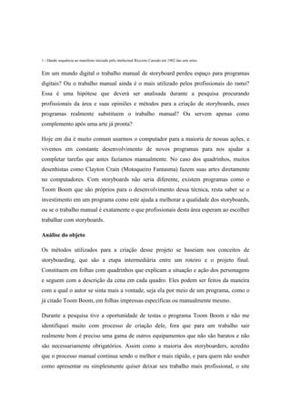 1 - Dando sequência ao manifesto iniciado pelo intelectual Riccioto Canudo em 1902 das sete artes.

Em um mundo digital o trabalho manual de storyboard perdeu espaço para programas
digitais? Ou o trabalho manual ainda é o mais utilizado pelos profissionais do ramo?
Essa é uma hipótese que deverá ser analisada durante a pesquisa procurando
profissionais da área e suas opiniões e métodos para a criação de storyboards, esses
programas realmente substituem o trabalho manual? Ou servem apenas como
complemento após uma arte já pronta?
Hoje em dia é muito comum usarmos o computador para a maioria de nossas ações, e
vivemos em constante desenvolvimento de novos programas para nos ajudar a
completar tarefas que antes fazíamos manualmente. No caso dos quadrinhos, muitos
desenhistas como Clayton Crain (Motoqueiro Fantasma) fazem suas artes diretamente
no computadores. Com storyboards não seria diferente, existem programas como o
Toom Boom que são próprios para o desenvolvimento dessa técnica, resta saber se o
investimento em um programa como este ajuda a melhorar a qualidade dos storyboards,
ou se o trabalho manual é exatamente o que profissionais desta área esperam ao escolher
trabalhar com storyboards.
Análise do objeto
Os métodos utilizados para a criação desse projeto se baseiam nos conceitos de
storyboarding, que são a etapa intermediária entre um roteiro e o projeto final.
Constituem em folhas com quadrinhos que explicam a situação e ação dos personagens
e seguem com a descrição da cena em cada quadro. Eles podem ser feitos da maneira
com a qual o autor se sinta mais a vontade, seja ela por meio de um programa, como o
já citado Toom Boom, em folhas impressas específicas ou manualmente mesmo.
Durante a pesquisa tive a oportunidade de testas o programa Toom Boom e não me
identifiquei muito com processo de criação dele, fora que para um trabalho sair
realmente bom é preciso uma gama de outros equipamentos que não são baratos e não
são necessariamente obrigatórios. Assim como a maioria dos storyboarders, acredito
que o processo manual continua sendo o melhor e mais rápido, e para quem não souber
como apresentar ou simplesmente quiser deixar seu trabalho mais profissional, o site

 