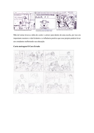 Mãe de Letras levava a idéia de cuidar e adotar para dentro de uma escola, por isso era
importante mostrar a vida lá dentro e a influência positiva que esse projeto poderia levar
aos estudantes melhorando sua educação.
Curta metragem O Cara Errado

 