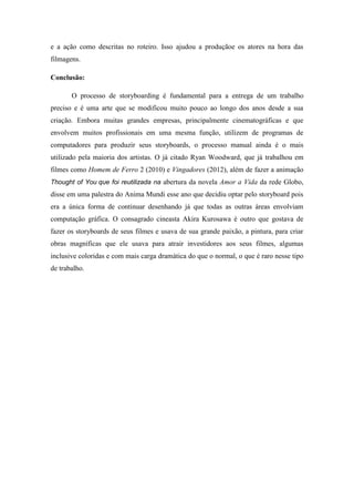 e a ação como descritas no roteiro. Isso ajudou a produçãoe os atores na hora das
filmagens.
Conclusão:
O processo de storyboarding é fundamental para a entrega de um trabalho
preciso e é uma arte que se modificou muito pouco ao longo dos anos desde a sua
criação. Embora muitas grandes empresas, principalmente cinematográficas e que
envolvem muitos profissionais em uma mesma função, utilizem de programas de
computadores para produzir seus storyboards, o processo manual ainda é o mais
utilizado pela maioria dos artistas. O já citado Ryan Woodward, que já trabalhou em
filmes como Homem de Ferro 2 (2010) e Vingadores (2012), além de fazer a animação
Thought of You que foi reutilizada na abertura da novela Amor a Vida da rede Globo,

disse em uma palestra do Anima Mundi esse ano que decidiu optar pelo storyboard pois
era a única forma de continuar desenhando já que todas as outras áreas envolviam
computação gráfica. O consagrado cineasta Akira Kurosawa é outro que gostava de
fazer os storyboards de seus filmes e usava de sua grande paixão, a pintura, para criar
obras magníficas que ele usava para atrair investidores aos seus filmes, algumas
inclusive coloridas e com mais carga dramática do que o normal, o que é raro nesse tipo
de trabalho.

 
