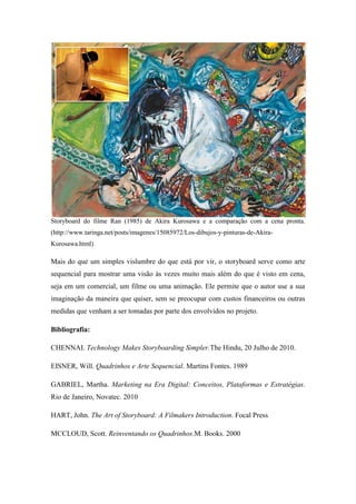 Storyboard do filme Ran (1985) de Akira Kurosawa e a comparação com a cena pronta.
(http://www.taringa.net/posts/imagenes/15085972/Los-dibujos-y-pinturas-de-AkiraKurosawa.html)

Mais do que um simples vislumbre do que está por vir, o storyboard serve como arte
sequencial para mostrar uma visão às vezes muito mais além do que é visto em cena,
seja em um comercial, um filme ou uma animação. Ele permite que o autor use a sua
imaginação da maneira que quiser, sem se preocupar com custos financeiros ou outras
medidas que venham a ser tomadas por parte dos envolvidos no projeto.
Bibliografia:
CHENNAI. Technology Makes Storyboarding Simpler.The Hindu, 20 Julho de 2010.
EISNER, Will. Quadrinhos e Arte Sequencial. Martins Fontes. 1989
GABRIEL, Martha. Marketing na Era Digital: Conceitos, Plataformas e Estratégias.
Rio de Janeiro, Novatec. 2010
HART, John. The Art of Storyboard: A Filmakers Introduction. Focal Press
MCCLOUD, Scott. Reinventando os Quadrinhos.M. Books. 2000

 