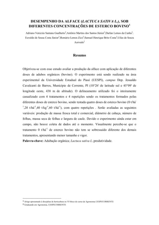 DESEMPENHO DA ALFACE (LACTUCA SATIVA L.), SOB
DIFERENTES CONCENTRAÇÕES DE ESTERCO BOVINO1
Adriano Veniciús Santana Gualberto2
;Antônio Martins dos Santos Júnior2
;Darlan Lemos da Cunha2
;
Euvaldo de Sousa Costa Júnior2
;Romário Lemos Zico2
;Samuel Henrique Brito Costa2
;Uilas de Souza
Azevedo2
Resumo
Objetivou-se com esse estudo avaliar a produção da alface com aplicação de diferentes
doses de adubos orgânicos (bovino). O experimento está sendo realizado na área
experimental da Universidade Estadual do Piauí (UESPI), campus Dep. Jesualdo
Cavalcanti de Barros, Município de Corrente, PI (10°26' de latitude sul e 45°09' de
longitude oeste, 438 m de altitude). O delineamento utilizado foi o inteiramente
casualizado com 4 tratamentos e 4 repetições sendo os tratamentos formados pelas
diferentes doses de esterco bovino, sendo testada quatro doses de esterco bovino (0 t/há-
1
,20 t/há-1
,40 t/kg-1
,60 t/há-1
), com quatro repetições . Serão avaliadas as seguintes
variáveis: produção de massa fresca total e comercial, diâmetro de cabeça, número de
folhas, massa seca de folhas e largura de caule. Devido o experimento ainda estar em
campo, não houve coleta de dados até o momento. Visualmente percebe-se que o
tratamento 0 t/há-1
de esterco bovino não tem se sobressaído diferente dos demais
tratamentos, apresentando menor tamanho e vigor.
Palavra-chave: Adubação orgânica; Lactuca sativa L.;produtividade.
1 Artigo apresentado à disciplina de horticultura no VI bloco do curso de Agronomia UESPI/CORRENTE
2 Graduando em Agronomia, UESPI/CORRENTE
 