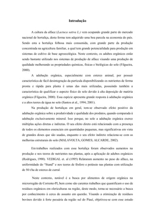 Introdução
A cultura da alface (Lactuca sativa L.) vem ocupando grande parte do mercado
nacional de hortaliça, desta forma tem adquirido uma boa parcela na economia do país.
Sendo esta a hortaliça folhosa mais consumida, com grande parte da produção
concentrada na agricultura familiar, a qual tem grande potencialidade para produção em
sistemas de cultivo de base agroecológica. Neste contexto, os adubos orgânicos estão
sendo bastante utilizado nos sistemas de produção de alface visando uma produção de
qualidade melhorando as propriedades químicas, físicas e biológicas do solo (Filgueira,
2000).
A adubação orgânica, especialmente com esterco animal, por possuir
característica de fácil desintegração da partícula disponibilizando os nutrientes de forma
pronta e rápida para planta é umas das mais utilizadas, possuindo também a
característica de qualificar o aspecto físico do solo devido à alta deposição de matéria
orgânica (Filgueira, 2000). Essa espécie apresenta grande resposta à adubação orgânica
e a altos teores de água no solo (Santos et al., 1994; 2001).
Na produção de hortaliças em geral, tem-se observado efeito positivo da
adubação orgânica sobre a produtividade e qualidade dos produtos, quando comparada à
adubação exclusivamente mineral. Isso porque, no solo a adubação orgânica exerce
múltiplas ações diretas e indiretas. O seu efeito direto está relacionado com a presença
de todos os elementos essenciais em quantidades pequenas, mas significativas em vista
de grandes doses que são usadas, enquanto o seu efeito indireto relaciona-se com as
melhorias estruturais do solo (MALAVOLTA; GOMES; ALCARDE, 2002).
Em trabalhos realizados com essa hortaliça foram observados aumentos na
produção e nos teores de nutrientes nas plantas, após a aplicação de adubos orgânicos
(Rodrigues, 1990). VEDIGAL et. al (1995) Relataram aumento no peso do alface, na
uniformidade do “Stand” e nos teores de fósforo e potássio nas plantas com utilização
de 50 t/ha de esterco de curral.
Neste contexto, notável é a busca por alimentos de origem orgânica na
microrregião de Corrente-PI, bem como são carentes trabalhos que quantificam o uso de
resíduos orgânicos em olericulturas na região, deste modo, torna-se necessário a busca
por conhecimento à cerca do assunto em questão. Visando a otimização de resíduos
bovinos devido à forte pecuária da região sul do Piauí, objetivou-se com esse estudo
 