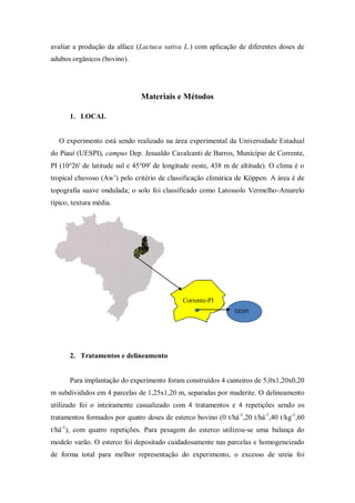 avaliar a produção da alface (Lactuca sativa L.) com aplicação de diferentes doses de
adubos orgânicos (bovino).
Materiais e Métodos
1. LOCAL
O experimento está sendo realizado na área experimental da Universidade Estadual
do Piauí (UESPI), campus Dep. Jesualdo Cavalcanti de Barros, Município de Corrente,
PI (10°26' de latitude sul e 45°09' de longitude oeste, 438 m de altitude). O clima é o
tropical chuvoso (Aw’) pelo critério de classificação climática de Köppen. A área é de
topografia suave ondulada; o solo foi classificado como Latossolo Vermelho-Amarelo
típico, textura média.
2. Tratamentos e delineamento
Para implantação do experimento foram construídos 4 canteiros de 5,0x1,20x0,20
m subdivididos em 4 parcelas de 1,25x1,20 m, separadas por maderite. O delineamento
utilizado foi o inteiramente casualizado com 4 tratamentos e 4 repetições sendo os
tratamentos formados por quatro doses de esterco bovino (0 t/há-1
,20 t/há-1
,40 t/kg-1
,60
t/há-1
), com quatro repetições. Para pesagem do esterco utilizou-se uma balança do
modelo varão. O esterco foi depositado cuidadosamente nas parcelas e homogeneizado
de forma total para melhor representação do experimento, o excesso de ureia foi
Corrente-PI
UESPI
 