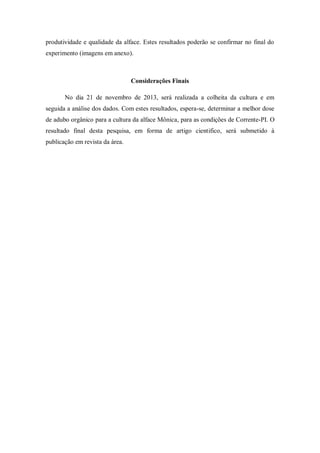produtividade e qualidade da alface. Estes resultados poderão se confirmar no final do
experimento (imagens em anexo).
Considerações Finais
No dia 21 de novembro de 2013, será realizada a colheita da cultura e em
seguida a análise dos dados. Com estes resultados, espera-se, determinar a melhor dose
de adubo orgânico para a cultura da alface Mônica, para as condições de Corrente-PI. O
resultado final desta pesquisa, em forma de artigo cientifico, será submetido à
publicação em revista da área.
 