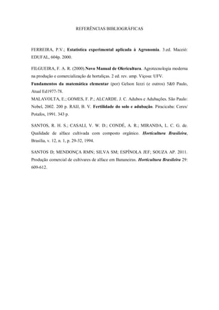 REFERÊNCIAS BIBLIOGRÁFICAS
FERREIRA, P.V.; Estatística experimental aplicada à Agronomia. 3.ed. Maceió:
EDUFAL, 604p. 2000.
FILGUEIRA, F. A. R. (2000).Novo Manual de Olericultura. Agrotecnologia moderna
na produção e comercialização de hortaliças. 2 ed. rev. amp. Viçosa: UFV.
Fundamentos da matemática elementar (por) Gelson Iezzi (e outros) 5&0 Paulo,
Atual Ed1977-78.
MALAVOLTA, E.; GOMES, F. P.; ALCARDE. J. C. Adubos e Adubações. São Paulo:
Nobel, 2002. 200 p. RAIJ, B. V. Fertilidade do solo e adubação. Piracicaba: Ceres/
Potafos, 1991. 343 p.
SANTOS, R. H. S.; CASALI, V. W. D.; CONDÉ, A. R.; MIRANDA, L. C. G. de.
Qualidade de alface cultivada com composto orgânico. Horticultura Brasileira,
Brasília, v. 12, n. 1, p. 29-32, 1994.
SANTOS D; MENDONÇA RMN; SILVA SM; ESPÍNOLA JEF; SOUZA AP. 2011.
Produção comercial de cultivares de alface em Bananeiras. Horticultura Brasileira 29:
609-612.
 