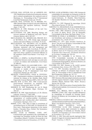 BENTHIC MARINE ALGAE OF THE CORAL REEFS OF BRAZIL: A LITERATURE REVIEW                               269




LITTLER, M.M.; LITTLER, D.S. & LAPOINTE, B.E.                 MUÑOZ, A.O.M. & PEREIRA, S.M.B. 1998. Estrutura de
   1992. Modification of tropical reef community structure       comunidades de macroalgas em formações recifais do
   due to cultural eutrophication: the southwest coast of        Estado de Pernambuco, Brasil. Anais do IV Congresso
   Martinique. In: Procceedings of the 7th International         Latino-Americano, II Reunião Ibero-Americana,
   Coral Reef Symposium, Guam. pp: 335-343.                      VII Reunião Brasileira de Ficologia, Caxambu. pp:
LITTLER, M.M.; LITTLER, D.S. & BROOKS, B.L.                      287-297.
   2006. Harmful algae on tropical coral reefs: Bottom-up     NORTON, T.A. 1992. Dispersal by macroalgae. British
   eutrophication and top-down herbivory. Harmful                Phycological Society, 27: 293-301.
   Algae, 5: 565–585.                                         NORTON, T.A.; MELKONIAN, M. & ANDERSEN, R.A.
MAUDSLEY, B. 1990. Defenders of the reef. New                    1996. Algal biodiversity. Phycologia, 35(4): 308-326.
   Scientist, 1714: 51-56.                                    NUNES, J.M.C. 2005. Rodofíceas marinhas bentônicas
MCCLANAHAN, T.R. 2000. Bleaching damage and                      do estado da Bahia, Brasil. Tese de Doutorado,
   recovery potential of Maldivian coral reefs. Marine           Universidade de São Paulo, São Paulo, Brasil. 271 p.
   Pollution Bulletin, 40(7): 587-597.                        NYSTRÖM, M.; FOLK, C. & MOBERG, F. 2000. Coral
MCCLANAHAN, T.R.; AROSON, R.B.; PRECHT, W.F.                     reef disturbance and resilience in human-dominated
   & MUTHIGA, N.A. 1999. Fleshy algae dominate                   environment. Tree, 15(10): 413-417.
   remote coral reefs of Belize. Coral Reefs, 18: 61-62.      OLIVEIRA, E.C. 1977. Algas marinhas bentônicas do
MCCLANAHAN, T.R.; MUTHIGA, N.A. & MANGI,                         Brasil. Tese de Livre Docência, Universidade de São
   S. 2001. Coral and algal changes after the 1998 coral         Paulo, São Paulo, Brasil. 407p.
   bleaching: interaction with reef management and            OLIVEIRA, E.C. & MIRANDA, G.E.C. 1998. Aspectos
   herbivores on Kenyan reefs. Coral Reefs, 19: 380-391.         sociais e econômicos da explotação de algas marinhas
MCCOOK, L.J. 2001. Competition between corals and                no Brasil. Anais do IV Congresso Latino-Americano,
   algal turfs along a gradient of terrestrial influence in      II Reunião Ibero-Americana, VII Reunião Brasileira
   the nearshore central Great Barrier. Coral Reefs, 19:         de Ficologia, Caxambu, pp. 149-156.
   419-329.                                                   OLIVEIRA, E.C.; UGADIM, Y. & PAULA, E.J.,
MCCOOK, L.J.; JOMPA, J. & DIAZ-PULIDO, G. 2001.                  1979. Comunidades associadas às plantas de
   Competition between corals and algae on coral reefs:          Sargassum flutuantes em águas da corrente do Brasil-
   a review of evidence and mechanisms. Coral Reefs,             Considerações biogeográficas. Boletim de Botânica da
   19: 400-425.                                                  Universidade de São Paulo, 7: 5-9.
MCCOOK, L.J.; PRICE, I.R. & KLUMPP, D.W.L. 1997.              PALUMBI, S.R. 2001. Humans as the world´s greatest
   Macroalgae on the GBR: causes or consequences,                evolutionary force. Science, 293: 1786-1790.
   indicators or models of reef degradation? In:              PAUL, V.J. 1997. Secondary metabolites and calcium
   Procceedings of the 8th International Coral Reef              carbonate as defenses of calcareous algae on coral
   Symposium, Panamá. pp: 1851-1856.                             reefs. In: Procceedings of the 8th International Coral
MENEZES, COSTA-PAIVA2, PAIVA & VENTURA.                          Reef Symposium, Panamá. pp: 707-712.
   2007. Experimental evaluation of rhodoliths as living      PAULA, A.F.; FIGUEIREDO, M.A.O. & CREED, J.C.
   substrata for infauna at the Abrolhos Bank, Brazil            2003. Structure of the macroalgal community associated
   Figueiredo; Ciencias Marinas (2007), 33(4): 427–440           with the seagrass Halodule wrightii Ascherson in the
MILLER, M.W. & HAY, M.E. 1996. Coral-seaweed-                    Abrolhos Marine National Park, Brazil. Botanica
   grazer-nutrient interactions on temperate reefs.              Marina, 46: 413-424.
   Ecological. Monographs, 66(3): 323-344.                    PEDRINI, A.G. 1990. Preservation of marine benthic flora
MOEBIUS, M. 1889. Bearbeitung der von H. Shenk                   of Brazil and its habitats. Environmental Conservation,
   in Brasilien gesammelten Algen. Hedwigia, 28:                 17(3): 262-266.
   309-347.                                                   PEDRINI, A.G.; BRAGA, M.R.A.; Ugadim, Y. &
MOEBIUS, M. 1890. Algae brasiliensis a cl. Dr. Glaziou           PEREIRA, S.M.B. 1992. Algas marinhas Bentônicas
   collectae. Notarisia, 5: 1065-1090.                           do Arquipélago de Fernando de Noronha, Brasil.
MORCOM, N.F. & WOELKERLING, W.J. 2000. A critical                Boletim de Botânica da Universidade de São Paulo,
   interpretation of coralline-coralline (Corallinales,          21: 93-101.
   Rhodophyta) and coralline-other plant interactions.        PEREIRA, S.M.B. & ACCIOLY, M.C. 1998. Clorofíceas
   Cryptogamie Algologie, 21(1): 1-31.                           marinhas bentônicas da Praia de Serrambi, Pernambuco,
MORSE, A.N.C. 1992. Role of algae in recruitment of              Brasil. Acta Botânica Brasílica, 12(1): 25-52.
   invertebrate larvae. In: D.M. John, S.J. Hawkins & J.H.    PEREIRA,       S.M.B.;      MANSILLA,        A.O.M.     &
   Price (eds.). Plant-animal interactions in the marine         COCENTINO, A.L.M. 1996. Ecological aspects
   benthos. Clarendon Press, Oxford, The Systematics             of a benthic marine algal community in southeast
   Association, 46: 385-403.                                     bay, arquipélago of Fernando de Noronha, Brazil.
MUÑOZ, A.O.M. & PEREIRA, S.M.B. 1997.                            Trabalhos Oceanográficos da Universidade Federal
   Caracterização quali-quantitativa das comunidades de          de Pernambuco, 24: 157-163.
   macroalgas nas formações recifais da Praia do Cupe         PICCONE, A. 1886. Nota sulle raccolte algologiche fatte
   - Pernambuco (Brasil). Trabalhos Oceanográficos da            durante il viaggio di circumnaviagazione della “Vettor
   Universidade Federal de Pernambuco, 25: 93-109.               Pisani”. Notarisia, 3: 150-151.


                                                                                           Oecol. Bras., 12 (1): 259-270, 2008
 