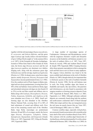 BENTHIC MARINE ALGAE OF THE CORAL REEFS OF BRAZIL: A LITERATURE REVIEW                                                   263




     Figure 4. Feldmann and Cheney indexes of reef flora in Brazil and the Caribbean (based on Littler & Littler 2000 and Horta et al. 2001).



together with the red macroalgae Hypnea musciformis,                            A large number of macroalgae species of
H. cervicornis, and Solieria filiformis, and the green                     Caulerpaceae, Udoteaceae and Bryopsidaceae coexist
algae Caulerpa spp. locally achieve elevated biomass                       with the seagrasses Halodule wrightii and Halophila
of up to 1,020g of fresh weight/ m-2 in the summer (Silva                  decipiens on the biodetritic soft bottoms around or over
et al. 1987). At the Fernando de Noronha Archipelago,                      the reefs of northern (Silva et al. 1987, Testa 1997,
located at 345km from Natal in Rio Grande do Norte                         Pereira & Accioly 1998) and southern Brazil (Creed
state, the brown alga Dictyota mertensii and the red                       & Amado 1999, Figueiredo 2006). Creeping rhizomes
alga Laurencia papillosa are dominant over shallow                         allow those episamic macrophytes to thrive amongst the
fringing reefs, along with the calcareous green alga                       reefs and their leaves serve as hosts to many epiphytes.
Halimeda tuna and the red alga Amphiroa fragilissima                       The seagrass Udotea flabellum was found to be the
(Pereira et al. 1996). In deeper areas, some brown algae                   most available hard substratum in the reefs of Abrolhos
species, mainly Sargassum, Dictyota, Dictyopteris and                      (Paula et al. 2003), though relatively less important than
Stypopodium, become predominant (Eston et al. 1986).                       is Halimeda opuntia in the reefs of northern Serrambi
Over the southern reefs of Porto Seguro in Bahia state,                    (Pereira & Accioly 1998). On the soft bottoms near
algal turfs are always predominant, covering from 20 to                    to reefs, free living coralline algae also known as
40% of the reef habitats. Green and brown fleshy algae                     rhodoliths and maerls, like Sporolithon, Mesophyllum
and articulated calcareous red algae are also found (10                    and Lithothamnion, are also found in association with
to 25%) on the reef flats coastal and offshore sites in                    seagrass meadows or forming extensive deposits (Testa
Bahia along with Caulerpa, Dictyosphaeria, Dictyota,                       1997, Figueiredo & Steneck 2002, Paula et al. 2003,
Padina, Sargassum, Gelidiella, and Amphiroa as the                         Figueiredo et al. 2006). Although carbonate sediment
most abundant taxa (Costa et al. 2002). Small turf-                        deposits are commonly found along both the northern
forming algae are also abundant in the Abrolhos                            and north-eastern continental shelf of Brazil (Kempf
Marine National Park, covering from 25 to 80% of                           1980), their origin and how they are transported across
hard substratum of coastal and offshore reefs. Over                        the reef areas are poorly known (but see Testa 1997,
most of the remaining coastal reefs of the Abrolhos                        Leão & Dominguez 2000, Leão et al. 2003).
Bank, large fleshy macroalgae are predominant                                   Crustose coralline algae, especially Lithophyllum,
(between 50 and 90% of coverage), mainly the brown                         are commonly found in association with vermetids on the
algae Dictyota, Dictyopteris, Lobophora, Padina,                           inner shelf of the reefs of northern Brazil (Testa 1997).
Spatoglossum, Stypopodium, and Sargassum (Amado                            This contrasts with the coralline-algal frameworks of
Filho et al. 1997, Figueiredo 1997, Villaça & Pitombo                      Atol das Rocas, which are dominated by Porolithon alone
1997, Figueiredo 2006).                                                    (Gherardi & Bosence 2001, Villas Bôas et al. 2005). In

                                                                                                                Oecol. Bras., 12 (1): 259-270, 2008
 