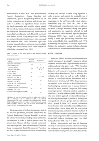 266                                                           FIGUEIREDO, M.A.O. et al.




Environmental Crimes Law and Environmental                                     diversity and functions of other living organisms in
Agency Regulations). Among Brazilian reef                                      order to protect and support the sustainable use of
communities, species that present potential use for                            reef systems. However, the contribution of calcified
colloid production are Gracilaria and Hypnea spp.                              macroalgae to the reef framework, which enhances
(Silva et al. 1987). The exploitation process involves                         biodiversity (Hay 1997, Paul 1997, Pitlik & Paul
the local community who monthly remove around                                  1997) and propels biogeochemical cycles, is unknown
80 tons of dry material (Oliveira & Miranda 1998),                             in Brazil. Although structurally strong, their growth
an activity that threats diversity and maintenance of                          and calcification are negatively affected by high
macroalgal beds of coastal reefs. Rhodolith and maerl                          concentrations of certain nutrients, especially phosphate
beds formed by free living non-geniculate corallines                           (Maudsley 1990). Heavy metal is another threat,
are another widely distributed resource often associated                       mainly to brown algal species along coastal reef areas
with Brazilian reefs. These calcareous algae have                              in the south of Bahia State (Amado Filho et al. 1997).
potential uses as fertilizers and lime to correct soil pH,                     Considering the importance of coralline algae as reef
though their extraction may cause severe impacts on                            builders, the particularly harmful pollution of coastal
other living resources (Foster 2001).                                          waters should be monitored to sustain healthy reefs.

Table I. Richness of reef algae species in the Brazilian National              CONCLUSIONS
Conservation System

                                                                                    Coral reef habitats are characterized by an elevated
Conservation Units             Number
                                                          References           spatial heterogeneity produced by extensive calcium
(State)                       of species
Fernando de Noronha                                                            carbonate structures with a superabundance of surfaces
                                 122                         1, 2, 3
National Park (PE)                                                             and internal or cryptic spaces (Adey 1998). Therefore,
Abrolhos Marine                                           4, 5, 6, 7, 8,
                                 138                                           species diversity and density are expected to be the
National Park (BA)                                            9, 10
Rocas Marine                                                                   highest over all of any set of ecosystems. However, the
                                  93                            11
Reserve (RN)                                                                   diversity of the Brazilian reef flora is relatively low,
Corais Environmental                                                           indicating that either our reefs are under-studied or
                                  58                       12, 13, 14
Protected Area (PE, AL)
                                                                               exposed to exceedingly intense disturbances, such as
Baleia Environmental
Protected Area (BA)
                                  81                           10              fish herbivory (Norton et al. 1996). Since taxonomic
Recife de Fora Environmental                                                   surveys may be not sufficient to detect disturbances, a
                                  51                           15
Protected Area (BA)                                                            functional group approach may be a good alternative
Rio Mamanguape Environmental
                                  58                           16              to quickly assess seasonal changes or shifts among
Protected Area (AL)
Corumbau Fishing Reserve (BA)                                                  macroalgae groups reflecting selective adaptation to
                                  93                           10
                                                                               disturbance (Steneck & Dethier 1994). The importance
                                                                               of a more modern approach to better understanding of
(1) Eston et al. 1986, (2) Pereira et al. 1996, (3) Pedrini et al. 1992, (4)
Joly et al. 1969, (5) Amado et al. 1997, (6) Creed & Amado 1997, (7)           the diversity of macroalgae is justified by the important
Figueiredo 1997, (8) Villaça & Pitombo 1997, (9) Figueiredo & Steneck          ecological role of some groups, such as calcareous
2002, (10) Figueiredo 2006, (11) Pedrini 1990, (12) Pereira & Accioly
1998, (13) Muñoz & Pereira 1997, (14) Muñoz & Pereira 1998, (15)               algae (Steneck & Testa 1997), to this environment.
Costa et al. 2002, (16) Kanagawa, pers. comm.
                                                                               Some Brazilian reefs are chiefly composed by crustose
                                                                               coralline algae, which, along with the stony corals,
     The conservation of biodiversity is a major goal of                       form relatively large geological structures (Kikuchi &
the Brazilian government, which has implemented the                            Leão 1997), but calcareous green algae can also be one
National Biodiversity Program (Pronabio) to survey                             of the major components of the sediments around reefs
the national biodiversity, including coastal and marine                        (Leão 1982, Leão & Dominguez 2000, Testa 1997,
environments, in order to indicate priority areas for                          Leão & Kikuchi 2001, Leão et al. 2003).
conservation. Because of their potential economical                                 Habitat fragmentation and loss of functional
uses macroalgae have been indicated as one of the main                         diversity in consequence of human activities are altering
living resources that should be preserved. Therefore,                          the resilience, or the capacity of coral reefs to confront
we need to better understand their role in maintaining                         future disturbances (Nyström et al. 2000). In summary,

Oecol. Bras., 12 (1): 259-270, 2008
 
