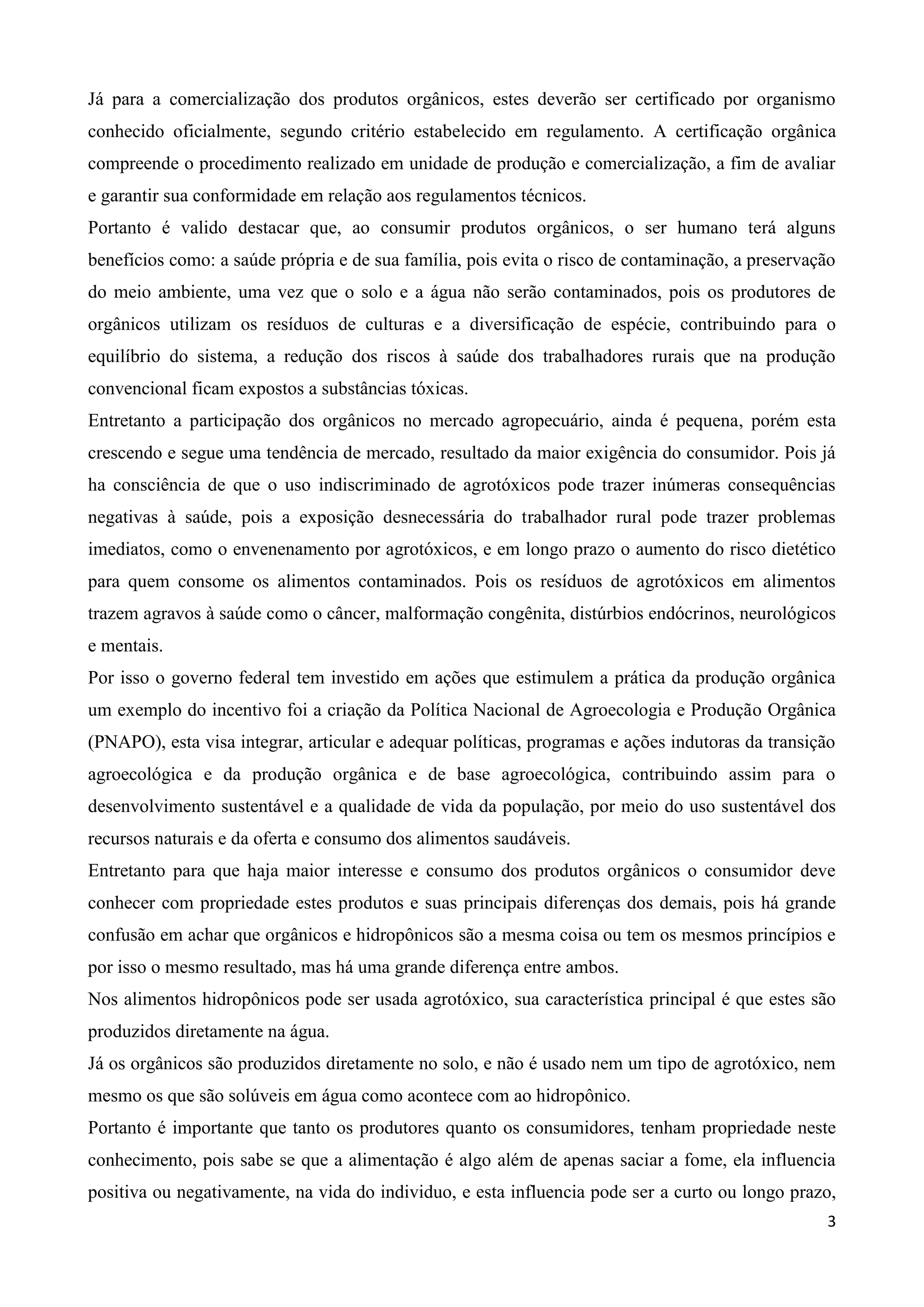 3
Já para a comercialização dos produtos orgânicos, estes deverão ser certificado por organismo
conhecido oficialmente, segundo critério estabelecido em regulamento. A certificação orgânica
compreende o procedimento realizado em unidade de produção e comercialização, a fim de avaliar
e garantir sua conformidade em relação aos regulamentos técnicos.
Portanto é valido destacar que, ao consumir produtos orgânicos, o ser humano terá alguns
benefícios como: a saúde própria e de sua família, pois evita o risco de contaminação, a preservação
do meio ambiente, uma vez que o solo e a água não serão contaminados, pois os produtores de
orgânicos utilizam os resíduos de culturas e a diversificação de espécie, contribuindo para o
equilíbrio do sistema, a redução dos riscos à saúde dos trabalhadores rurais que na produção
convencional ficam expostos a substâncias tóxicas.
Entretanto a participação dos orgânicos no mercado agropecuário, ainda é pequena, porém esta
crescendo e segue uma tendência de mercado, resultado da maior exigência do consumidor. Pois já
ha consciência de que o uso indiscriminado de agrotóxicos pode trazer inúmeras consequências
negativas à saúde, pois a exposição desnecessária do trabalhador rural pode trazer problemas
imediatos, como o envenenamento por agrotóxicos, e em longo prazo o aumento do risco dietético
para quem consome os alimentos contaminados. Pois os resíduos de agrotóxicos em alimentos
trazem agravos à saúde como o câncer, malformação congênita, distúrbios endócrinos, neurológicos
e mentais.
Por isso o governo federal tem investido em ações que estimulem a prática da produção orgânica
um exemplo do incentivo foi a criação da Política Nacional de Agroecologia e Produção Orgânica
(PNAPO), esta visa integrar, articular e adequar políticas, programas e ações indutoras da transição
agroecológica e da produção orgânica e de base agroecológica, contribuindo assim para o
desenvolvimento sustentável e a qualidade de vida da população, por meio do uso sustentável dos
recursos naturais e da oferta e consumo dos alimentos saudáveis.
Entretanto para que haja maior interesse e consumo dos produtos orgânicos o consumidor deve
conhecer com propriedade estes produtos e suas principais diferenças dos demais, pois há grande
confusão em achar que orgânicos e hidropônicos são a mesma coisa ou tem os mesmos princípios e
por isso o mesmo resultado, mas há uma grande diferença entre ambos.
Nos alimentos hidropônicos pode ser usada agrotóxico, sua característica principal é que estes são
produzidos diretamente na água.
Já os orgânicos são produzidos diretamente no solo, e não é usado nem um tipo de agrotóxico, nem
mesmo os que são solúveis em água como acontece com ao hidropônico.
Portanto é importante que tanto os produtores quanto os consumidores, tenham propriedade neste
conhecimento, pois sabe se que a alimentação é algo além de apenas saciar a fome, ela influencia
positiva ou negativamente, na vida do individuo, e esta influencia pode ser a curto ou longo prazo,
 