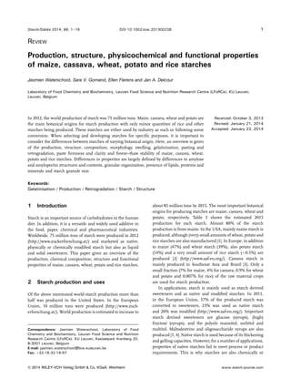 Starch/Stärke 2014, 66, 1–16 DOI 10.1002/star.201300238 1 
REVIEW 
Production, structure, physicochemical and functional properties 
of maize, cassava, wheat, potato and rice starches 
Jasmien Waterschoot, Sara V. Gomand, Ellen Fierens and Jan A. Delcour 
Laboratory of Food Chemistry and Biochemistry, Leuven Food Science and Nutrition Research Centre (LFoRCe), KU Leuven, 
Leuven, Belgium 
In 2012, the world production of starch was 75 million tons. Maize, cassava, wheat and potato are 
the main botanical origins for starch production with only minor quantities of rice and other 
starches being produced. These starches are either used by industry as such or following some 
conversion. When selecting and developing starches for specific purposes, it is important to 
consider the differences between starches of varying botanical origin. Here, an overview is given 
of the production, structure, composition, morphology, swelling, gelatinisation, pasting and 
retrogradation, paste firmness and clarity and freeze–thaw stability of maize, cassava, wheat, 
potato and rice starches. Differences in properties are largely defined by differences in amylose 
and amylopectin structures and contents, granular organisation, presence of lipids, proteins and 
minerals and starch granule size. 
Received: October 3, 2013 
Revised: January 21, 2014 
Accepted: January 23, 2014 
Keywords: 
Gelatinisation / Production / Retrogradation / Starch / Structure 
1 Introduction 
Starch is an important source of carbohydrates in the human 
diet. In addition, it is a versatile and widely used additive in 
the food, paper, chemical and pharmaceutical industries. 
Worldwide, 75 million tons of starch were produced in 2012 
(http://www.zuckerforschung.at/) and marketed as native, 
physically or chemically modified starch but also as liquid 
and solid sweeteners. This paper gives an overview of the 
production, chemical composition, structure and functional 
properties of maize, cassava, wheat, potato and rice starches. 
2 Starch production and uses 
Of the above mentioned world starch production more than 
half was produced in the United States. In the European 
Union, 10 million tons were produced (http://www.zuck-erforschung. 
at/).World production is estimated to increase to 
about 85 million tons by 2015. The most important botanical 
origins for producing starches are maize, cassava, wheat and 
potato, respectively. Table 1 shows the estimated 2015 
production for each starch. Almost 80% of the starch 
production is from maize. In the USA, mainly maize starch is 
produced, although (very) small amounts of wheat, potato and 
rice starches are also manufactured [1]. In Europe, in addition 
to maize (47%) and wheat starch (39%), also potato starch 
(14%) and a very small amount of rice starch (<0.5%) are 
produced [2] (http://www.aaf-eu.org/). Cassava starch is 
mainly produced in Southeast Asia and Brazil [3]. Only a 
small fraction (7% for maize, 4% for cassava, 0.9% for wheat 
and potato and 0.007% for rice) of the raw material crops 
are used for starch production. 
In applications, starch is mainly used as starch derived 
sweeteners and as native and modified starches. In 2011, 
in the European Union, 57% of the produced starch was 
converted to sweeteners, 23% was used as native starch 
and 20% was modified (http://www.aaf-eu.org/). Important 
starch derived sweeteners are glucose (syrups), (high) 
fructose (syrups), and the polyols mannitol, sorbitol and 
maltitol. Maltodextrins and oligosaccharide syrups are also 
produced [1, 4]. Native starch is used because of its thickening 
and gelling capacities. However, for a number of applications, 
properties of native starches fail to meet process or product 
requirements. This is why starches are also chemically or 
Correspondence: Jasmien Waterschoot, Laboratory of Food 
Chemistry and Biochemistry, Leuven Food Science and Nutrition 
Research Centre (LFoRCe), KU Leuven, Kasteelpark Arenberg 20, 
B-3001 Leuven, Belgium 
E-mail: jasmien.waterschoot@biw.kuleuven.be 
Fax: þ32-16-32-19-97 
 2014 WILEY-VCH Verlag GmbH  Co. KGaA, Weinheim www.starch-journal.com 
 