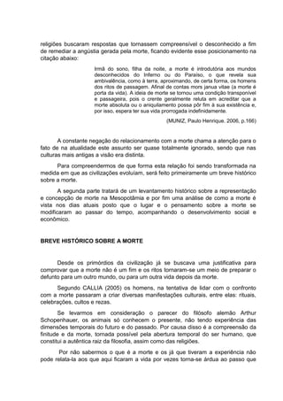 religiões buscaram respostas que tornassem compreensível o desconhecido a fim
de remediar a angústia gerada pela morte, ficando evidente esse posicionamento na
citação abaixo:
Irmã do sono, filha da noite, a morte é introdutória aos mundos
desconhecidos do Inferno ou do Paraíso, o que revela sua
ambivalência, como à terra, aproximando, de certa forma, os homens
dos ritos de passagem. Afinal de contas mors janua vitae (a morte é
porta da vida). A ideia de morte se tornou uma condição transponível
e passageira, pois o crente geralmente reluta em acreditar que a
morte absoluta ou o aniquilamento possa pôr fim à sua existência e,
por isso, espera ter sua vida prorrogada indefinidamente.
(MUNIZ, Paulo Henrique. 2006, p.166)
A constante negação do relacionamento com a morte chama a atenção para o
fato de na atualidade este assunto ser quase totalmente ignorado, sendo que nas
culturas mais antigas a visão era distinta.
Para compreendermos de que forma esta relação foi sendo transformada na
medida em que as civilizações evoluíam, será feito primeiramente um breve histórico
sobre a morte.
A segunda parte tratará de um levantamento histórico sobre a representação
e concepção de morte na Mesopotâmia e por fim uma análise de como a morte é
vista nos dias atuais posto que o lugar e o pensamento sobre a morte se
modificaram ao passar do tempo, acompanhando o desenvolvimento social e
econômico.
BREVE HISTÓRICO SOBRE A MORTE
Desde os primórdios da civilização já se buscava uma justificativa para
comprovar que a morte não é um fim e os ritos tornaram-se um meio de preparar o
defunto para um outro mundo, ou para um outra vida depois da morte.
Segundo CALLIA (2005) os homens, na tentativa de lidar com o confronto
com a morte passaram a criar diversas manifestações culturais, entre elas: rituais,
celebrações, cultos e rezas.
Se levarmos em consideração o parecer do filósofo alemão Arthur
Schopenhauer, os animais só conhecem o presente, não tendo experiência das
dimensões temporais do futuro e do passado. Por causa disso é a compreensão da
finitude e da morte, tornada possível pela abertura temporal do ser humano, que
constitui a autêntica raiz da filosofia, assim como das religiões.
Por não sabermos o que é a morte e os já que tiveram a experiência não
pode relata-la aos que aqui ficaram a vida por vezes torna-se árdua ao passo que
 