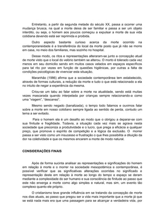 Entretanto, a partir da segunda metade do século XX, passa a ocorrer uma
mudança brusca, na qual a morte deixa de ser familiar e passa a ser um objeto
interdito, ou seja, o homem aos poucos começou a expulsar a morte de sua vida
cotidiana devendo está ser reprimida e proibida.
Outro aspecto bastante curioso acerca da morte ocorrido na
contemporaneidade é a transferência do local da morte posto que já não se morre
em casa, no meio dos familiares, mas sozinho no hospital.
Desse modo, os ritos e representações alteraram-se junto a concepção atual
de morte visto que o local do velório também se alterou. O morto é tolerado cada vez
menos em seu domicilio sendo em muitos casos velados em espaços específicos
para tal rito por vezes em função de questões higiênicas, por outras a falta de
condições psicológicas de vivenciar esta situação.
Maranhão (1986) afirma que a sociedade contemporânea tem estabelecido,
através de formas culturais, a redução da morte e tudo o que está relacionado a ela
no intuito de negar a experiência da mesma.
Criou-se um tabu ao falar sobre a morte na atualidade, sendo está muitas
vezes mascarada quando interpelada por crianças sempre relacionando-a como
uma “viagem”, “descanso”.
Mesmo sendo negado (banalizada), o tempo todo falamos e ouvimos falar
sobre a morte em nosso cotidiano sempre ligada ao sentido de perda, contudo um
tema a ser evitado.
Para o homem ela é um desafio ao modo que o obrigou a deparar-se com
sua finitude e fragilidade. Todavia, a situação cada vez mais se agrava nesta
sociedade que preconiza a produtividade e o lucro, que prega a eficácia a qualquer
preço, que promove o espírito de competição e a lógica da exclusão. O morrer
passa a ser visto como um insucesso e frustração o que lhes possibilita a diluição da
dor na coletividade e que os mesmos encarem a morte de modo natural.
CONSIDERAÇÕES FINAIS
Após de forma sucinta analisar as representações e significações do homem
em relação à morte e o morrer na sociedade mesopotâmica e contemporânea, é
possível verificar que as significativas alterações ocorridas no significado e
representação deste em relação à morte ao longo do tempo e espaço se deram
mediante a complexidade do ser humano e sua consciência de finitude ao passo que
este não enxerga a morte como algo simples e natural, mas sim, um evento tão
complexo quanto ele próprio.
O cristianismo teve grande influência em se tratando da concepção de morte
nos dias atuais, ao passo que pregou ser a vida mais importante que a morte já que
se está nada mais era que uma passagem para se alcançar a verdadeira vida, por
 