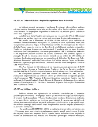 4.4. APL da Cal e do Calcário – Região Metropolitana Norte de Curitiba


        A indústria mineral paranaense é produtora de minerais não-metálicos: calcário
calcítico, calcário dolomítico, areia brita, argila, caulim, talco, fluorita, mármore e granito.
Estes insumos são empregados largamente na fabricação de produtos para a construção
civil e para a agricultura.
        A indústria de Cal e Calcário representa, por sua vez, cerca de 40% do PIB mineral
do Estado, o que a coloca como o segmento mais importante da mineração paranaense.
        De acordo com a Mineropar, o calcário calcítico utilizado pelas indústrias de
cimento e subsidiariamente na produção da cal, corretivo de solos, rações entre outras, tem
suas principais jazidas na Região Metropolitana de Curitiba, nos municípios de Rio Branco
do Sul e Campo Largo. As reservas são da ordem de seis bilhões de toneladas, colocando o
Estado em posição de destaque em nível nacional. A produção gira em torno de quatro
milhões de t/ano correspondendo a um valor aproximado de US$ 24 milhões/ano. O Paraná
é um importante produtor nacional de calcário dolomítico para corretivo agrícola e
produção de cal. As reservas deste insumo mineral são da ordem de 600 milhões de
toneladas, localizadas principalmente nos municípios de Colombo, Rio Branco do Sul e
Almirante Tamandaré, na Região Metropolitana de Curitiba, além de Castro, no Nordeste
do Estado. A produção gira em torno de 3,5 milhões de t/ano o que corresponde à cerca de
US$ 20 milhões/ano.
        O APL é formado por 90 indústrias de cal e calcário, as quais geram mais de 5.500
empregos diretos. Segundo a Associação dos Produtores da Cal do Paraná, a produção
instalada da Cal é de 2 milhões de toneladas/ano e do Calcário agrícola é de 6 milhões/ano.
        O Planejamento realizado neste APL ocorreu em Outubro de 2004, no qual
participaram empreendedores de ambos os setores que identificaram os seguintes projetos
estratégicos para o APL: Programa de Desenvolvimento da Indústria do Calcário e da Cal
no Estado do Paraná (Prodecal), Escola Técnica de Mineração e Laboratório de tecnologia
mineral, Governança do APL, Excelência Ambiental, Captação Articulação e Fomento do
APL e Central de Vendas.

4.5. APL de Malhas – Imbituva

       Imbituva ostenta uma aglomeração de malharias, constituída por 52 empresas
gerando aproximadamente 170 empregos diretos que desenvolvem roupas de malhas típicas
de inverno. Desde a década de 1970, esse local assistiu à instalação de numerosas malharias
e, em decorrência, registrou um crescente envolvimento de pessoas em atividades de
fabricação e comercialização de artigos de malha para períodos de frio, o que significa que,
em intervalo de tempo relativamente curto, o segmento de malharia adquiriu proeminência
na economia imbituvense.
        De acordo com HOFFMANN (2003), as malharias tiveram início em Imbituva em
1974, quando houve uma primeira tentativa em sociedade, a qual, posteriormente desfeita,
deu origem a uma nova empresa. Pouco a pouco, outras malharias foram surgindo na
cidade. Em 1985 realizou-se a primeira feira de malhas, apoiada pela Prefeitura Municipal,
 