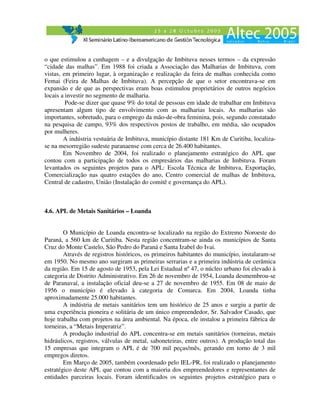 o que estimulou a cunhagem – e a divulgação de Imbituva nesses termos – da expressão
“cidade das malhas”. Em 1988 foi criada a Associação das Malharias de Imbituva, com
vistas, em primeiro lugar, à organização e realização da feira de malhas conhecida como
Femai (Feira de Malhas de Imbituva). A percepção de que o setor encontrava-se em
expansão e de que as perspectivas eram boas estimulou proprietários de outros negócios
locais a investir no segmento de malharia.
         Pode-se dizer que quase 9% do total de pessoas em idade de trabalhar em Imbituva
apresentam algum tipo de envolvimento com as malharias locais. As malharias são
importantes, sobretudo, para o emprego da mão-de-obra feminina, pois, segundo constatado
na pesquisa de campo, 93% dos respectivos postos de trabalho, em média, são ocupados
por mulheres.
        A indústria vestuária de Imbituva, município distante 181 Km de Curitiba, localiza-
se na mesorregião sudeste paranaense com cerca de 26.400 habitantes.
        Em Novembro de 2004, foi realizado o planejamento estratégico do APL que
contou com a participação de todos os empresários das malharias de Imbituva. Foram
levantados os seguintes projetos para o APL: Escola Técnica de Imbituva, Exportação,
Comercialização nas quatro estações do ano, Centro comercial de malhas de Imbituva,
Central de cadastro, União (Instalação do comitê e governança do APL).



4.6. APL de Metais Sanitários – Loanda


        O Município de Loanda encontra-se localizado na região do Extremo Noroeste do
Paraná, a 560 km de Curitiba. Nesta região concentram-se ainda os municípios de Santa
Cruz do Monte Castelo, São Pedro do Paraná e Santa Izabel do Ivai.
        Através de registros históricos, os primeiros habitantes do município, instalaram-se
em 1950. No mesmo ano surgiram as primeiras serrarias e a primeira indústria de cerâmica
da região. Em 15 de agosto de 1953, pela Lei Estadual nº 47, o núcleo urbano foi elevado à
categoria de Distrito Administrativo. Em 26 de novembro de 1954, Loanda desmembrou-se
de Paranavaí, a instalação oficial deu-se a 27 de novembro de 1955. Em 08 de maio de
1956 o município é elevado à categoria de Comarca. Em 2004, Loanda tinha
aproximadamente 25.000 habitantes.
        A indústria de metais sanitários tem um histórico de 25 anos e surgiu a partir de
uma experiência pioneira e solitária de um único empreendedor, Sr. Salvador Casado, que
hoje trabalha com projetos na área ambiental. Na época, ele instalou a primeira fábrica de
torneiras, a “Metais Imperatriz”.
        A produção industrial do APL concentra-se em metais sanitários (torneiras, metais
hidráulicos, registros, válvulas de metal, saboneteiras, entre outros). A produção total das
15 empresas que integram o APL é de 700 mil peças/mês, gerando em torno de 3 mil
empregos diretos.
        Em Março de 2005, também coordenado pelo IEL-PR, foi realizado o planejamento
estratégico deste APL que contou com a maioria dos empreendedores e representantes de
entidades parceiras locais. Foram identificados os seguintes projetos estratégico para o
 