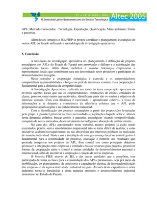 APL: Mercado Fornecedor, Tecnologia, Exportação, Qualificação, Meio ambiente, União
e parcerias.

       Além destes Arranjos o IEL/FIEP se propõe a realizar o planejamento estratégico de
outros APL do Estado utilizando a metodologia de investigação apreciativa.


5. Conclusão

        A utilização da investigação apreciativa no planejamento e definição de projetos
estratégicos em APLs do Estado do Paraná tem provocado o diálogo e a valorização das
competências locais. Além disso, mobiliza e envolve lideranças empresarias e
representantes locais que contribuem para um determinado setor produtivo e participam do
desenvolvimento da região.
        Neste trabalho a cooperação estratégica é exercida e os empreendedores
compartilham responsabilidades e forças em prol de interesses comuns. Esta cooperação é
fundamental para a dinâmica da competitividade.
        A Investigação Apreciativa, realizada em torno do tema cooperação aproxima os
diversos agentes locais que são os empreendedores, instituições de ensino, entidades de
classe, governo, entre outros que motivados, identificam quais são os sonhos e objetivos de
interesse comum. Com esta dinâmica é exercitado o aprendizado coletivo, a troca de
informações e se desperta a consciência da eficiência coletiva que o APL pode
proporcionar àquela região e ao fortalecimento industrial.
        Com a identificação dos projetos estratégicos a partir das proposições levantadas
pelo grupo, é possível priorizar as reais necessidades e aspirações daquele setor e, através
desta demanda coletiva, buscar apoios e parcerias estratégicas visando competitividade,
conquista de novos mercados, desenvolvimento tecnológico e absorção de conhecimento.
        No caso dos APLs apresentados neste trabalho, muitos projetos já estão sendo
executados, porém, sem o envolvimento empresarial isto se torna difícil de realizar, e estas
iniciativas acabam no esquecimento ou são absorvidas por interesses políticos ou realizadas
de maneira individual. Neste caso a instalação de uma governança local ou comitê gestor é
fundamental para a continuidade do processo, avaliação e controle dos resultados que
pretende conquistar nos projetos do APL. Este comitê tem como principais objetivos
promover a integração entre empresas e entidades, buscar recursos para projetos, promover
formas de cooperação entre o comitê e outras entidades de desenvolvimento nacional e
internacional, além de incentivar a ampliação e criação de novas empresas.
        O Sistema FIEP, através do IEL e das outras entidades que a compõem, tem
participado de todas as fases para a consolidação dos APLs paranaenses, seja por meio da
mobilização, do planejamento, da assessoria e capacitação técnica, da internacionalização
das empresas e da representatividade industrial no país. Através desta experiência o setor
industrial torna-se fortalecido e desta maneira promove o desenvolvimento industrial
sustentável no Estado do Paraná.
 
