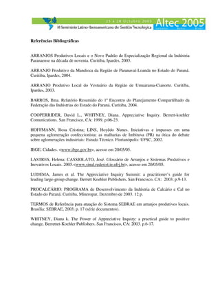 Referências Bibliográficas


ARRANJOS Produtivos Locais e o Novo Padrão de Especialização Regional da Indústria
Paranaense na década de noventa. Curitiba, Ipardes, 2003.

ARRANJO Produtivo da Mandioca da Região de Paranavaí-Loanda no Estado do Paraná.
Curitiba, Ipardes, 2004.

ARRANJO Produtivo Local do Vestuário da Região de Umuarama-Cianorte. Curitiba,
Ipardes, 2003.

BARROS, Ilma. Relatório Resumido do 1º Encontro do Planejamento Compartilhado da
Federação das Indústrias do Estado do Paraná. Curitiba, 2004.

COOPERRIDER, David L., WHITNEY, Diana. Appreciative Inquiry. Berrett-koehler
Comunications. San Francisco, CA: 1999. p.06-23.

HOFFMANN, Rosa Cristina; LINS, Hoyêdo Nunes. Iniciativas e impasses em uma
pequena aglomeração confeccionista: as malharias de Imbituva (PR) na ótica do debate
sobre aglomerações industriais: Estudo Técnico. Florianópolis: UFSC, 2002.

IBGE. Cidades. <www.ibge.gov.br>, acesso em 20/05/05.

LASTRES, Helena; CASSIOLATO, José. Glossário de Arranjos e Sistemas Produtivos e
Inovativos Locais. 2005.<www.sinal.redesist.ie.ufrj.br>, acesso em 20/05/05.

LUDEMA, James et al. The Appreciative Inquiry Summit: a practitioner’s guide for
leading large-group change. Berrett Koehler Publishers, San Francisco, CA: 2003. p.9-13.

PROCALCÁRIO: PROGRAMA de Desenvolvimento da Indústria de Calcário e Cal no
Estado do Paraná. Curitiba, Mineropar, Dezembro de 2003. 12 p.

TERMOS de Referência para atuação do Sistema SEBRAE em arranjos produtivos locais.
Brasília: SEBRAE, 2003. p. 17 (série documentos).

WHITNEY, Diana k. The Power of Appreciative Inquiry: a practical guide to positive
change. Berrettet-Koehler Publishers. San Francisco, CA: 2003. p.6-17.
 
