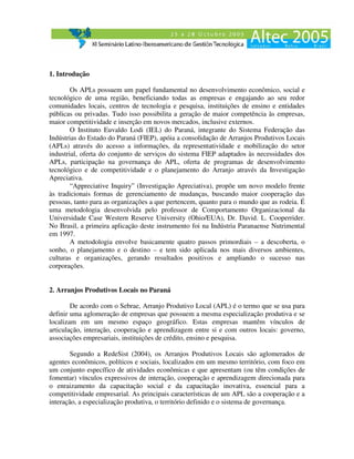 1. Introdução

        Os APLs possuem um papel fundamental no desenvolvimento econômico, social e
tecnológico de uma região, beneficiando todas as empresas e engajando ao seu redor
comunidades locais, centros de tecnologia e pesquisa, instituições de ensino e entidades
públicas ou privadas. Tudo isso possibilita a geração de maior competência às empresas,
maior competitividade e inserção em novos mercados, inclusive externos.
        O Instituto Euvaldo Lodi (IEL) do Paraná, integrante do Sistema Federação das
Indústrias do Estado do Paraná (FIEP), apóia a consolidação de Arranjos Produtivos Locais
(APLs) através do acesso a informações, da representatividade e mobilização do setor
industrial, oferta do conjunto de serviços do sistema FIEP adaptados às necessidades dos
APLs, participação na governança do APL, oferta de programas de desenvolvimento
tecnológico e de competitividade e o planejamento do Arranjo através da Investigação
Apreciativa.
        “Appreciative Inquiry” (Investigação Apreciativa), propõe um novo modelo frente
às tradicionais formas de gerenciamento de mudanças, buscando maior cooperação das
pessoas, tanto para as organizações a que pertencem, quanto para o mundo que as rodeia. É
uma metodologia desenvolvida pelo professor de Comportamento Organizacional da
Universidade Case Western Reserve University (Ohio/EUA), Dr. David. L. Cooperrider.
No Brasil, a primeira aplicação deste instrumento foi na Indústria Paranaense Nutrimental
em 1997.
        A metodologia envolve basicamente quatro passos primordiais – a descoberta, o
sonho, o planejamento e o destino – e tem sido aplicada nos mais diversos ambientes,
culturas e organizações, gerando resultados positivos e ampliando o sucesso nas
corporações.


2. Arranjos Produtivos Locais no Paraná

        De acordo com o Sebrae, Arranjo Produtivo Local (APL) é o termo que se usa para
definir uma aglomeração de empresas que possuem a mesma especialização produtiva e se
localizam em um mesmo espaço geográfico. Estas empresas mantêm vínculos de
articulação, interação, cooperação e aprendizagem entre si e com outros locais: governo,
associações empresariais, instituições de crédito, ensino e pesquisa.

        Segundo a RedeSist (2004), os Arranjos Produtivos Locais são aglomerados de
agentes econômicos, políticos e sociais, localizados em um mesmo território, com foco em
um conjunto específico de atividades econômicas e que apresentam (ou têm condições de
fomentar) vínculos expressivos de interação, cooperação e aprendizagem direcionada para
o enraizamento da capacitação social e da capacitação inovativa, essencial para a
competitividade empresarial. As principais características de um APL são a cooperação e a
interação, a especialização produtiva, o território definido e o sistema de governança.
 
