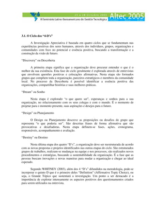 3.1. O Ciclo dos “4-D’s”

       A Investigação Apreciativa é baseada em quatro ciclos que se fundamentam nas
experiências positivas dos seres humanos, através dos indivíduos, grupos, organizações e
comunidades com foco no potencial e essência positiva, buscando a transformação e a
construção da visão de futuro.

“Discovery” ou Descoberta

       A primeira etapa significa que a organização deve procurar entender o que é o
melhor da sua existência. Esta fase do ciclo geralmente é explorada através de entrevistas
que envolvem questões positivas e colocações afirmativas. Nesta etapa são formados
grupos que compõem toda a organização, parceiros estratégicos e membros da comunidade
local. No processo da Descoberta é possível identificar a essência positiva das
organizações, compartilhar histórias e suas melhores práticas.

“Dream” ou Sonho

        Nesta etapa é explorado “o que quero ser”, esperanças e sonhos para a sua
organização, no relacionamento com os seus colegas e com o mundo. É o momento de
projetar para o momento presente, suas aspirações e desejos para o futuro.

“Design” ou Planejamento

       O Design ou Planejamento descreve as proposições ou desafios do grupo que
representa “o que poderia ser”. São descritas frases de forma afirmativa que são
provocativas e desafiadoras. Nesta etapa definem-se fases, ações, cronograma,
responsáveis, acompanhamento e avaliação.

“Destiny” ou Destino

       Nesta última etapa dos quatro “D’s”, a organização deve ser reestruturada de acordo
com as novas propostas e projetos identificados nas outras etapas do ciclo. São estruturados
grupos de trabalhos, realizam-se mudanças na equipe e nos processos, são realizados novos
procedimentos e estratégias, buscando a sustentabilidade da organização. É a fase que as
pessoas buscam inovações e novas maneiras para mudar a organização e chegar ao ideal
esperado.

       Segundo WHITNEY (2003), além dos 4 “D’s” difundidos na metodologia, pode-se
incorporar o quinto D que é o primeiro deles “Definition” (Affirmative Topic Choice), ou
seja, o Grande Tópico que sustentará a investigação. Um ponto a ser destacado é a
importância de explorar intensamente os aspectos positivos dos questionamentos criados
para serem utilizados na entrevista.
 