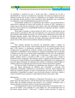 ele identifique o momento em que se sentiu mais feliz e realizado por ter tido a
oportunidade de vivenciar um momento de cooperação. Ele relata um momento único de
destaque ou ponto alto em que vivenciou a cooperação no seu trabalho. Neste momento,
são exploradas questões positivas como sentimentos, lições aprendidas com a experiência
de cooperação e o que foi fundamental para que ela tivesse êxito.
        O participante também cita as organizações que conhece e que já potencializam e
desenvolvem cooperação da forma como gostaria de vivenciar no APL, instituições ou
regiões que já estão fazendo exatamente o que sonhou e que estão implantando mudanças
positivas. Neste momento são compartilhadas histórias de cooperação sucedidas, visando o
bem comum de todos.
        Nesta etapa é resgatada a essência positiva do APL, ou seja, a identificação de um
aspecto positivo, pensando no APL como um organismo vivo e que existem vários aspectos
que sustentam cada entidade que integra esse sistema. Para a identificação deste ponto são
formados pequenos grupos, onde cada pessoa compartilha a sua posição na qual foi
identificada anteriormente na entrevista. Os grupos representam uma única idéia, que é o
que dá vida ao APL, através de uma metáfora, desenho ou afirmação.

Sonho
        Num segundo momento da entrevista são destacados sonhos e imagens de
cooperação numa visão de futuro. Neste enfoque projeta-se um horizonte de dez anos no
qual o APL mudou e se transformou, passando-se a ser um Arranjo Produtivo Local
exemplar pela sua capacidade de cooperar e atender às necessidades e interesses de seus
empresários e trabalhadores. Nesta experiência é solicitado ao participante que se sinta feliz
e satisfeito com o que vê e ao mesmo tempo compartilhe esta visão com o seu companheiro
de entrevista. São levantados os aspectos que se sobressaem, o que acontece de novo,
melhor, saudável, positivo e inovador no APL e, como o seu Estado, país e mundo se
beneficiam dessas cooperações. São utilizados ainda os seguintes questionamentos: Como
as pessoas do Arranjo Produtivo Local trabalham para implementar essas cooperações no
dia-a-dia? Quais tecnologias são utilizadas para sustentar a cooperação contínua? Quais as
melhores práticas de cooperação que fazem com que o mesmo seja tão bem sucedido?
        Na etapa do Sonho é solicitado aos participantes que imaginem o APL no futuro,
sendo que aquela aglomeração de indústrias está vivenciando as inovações mais
importantes, estimulantes, significativas e que desafiam e motivam. Todos imaginam um
futuro que realmente desejam e no qual se esforçam para ele existir. Neste momento, os
participantes compartilham em grupo o que descreveram durante a entrevista e elegem o
sonho ou afirmativa mais marcante e o representam de forma criativa para o APL.

Planejamento
       A partir do sonho, são definidas as Proposições Provocativas, que é a forma do
grupo colocar de forma positiva a visão de futuro para uma organização, neste caso, o APL.
Nesta etapa são definidas propostas que passam a ser os projetos estratégicos para o
Arranjo, baseados no interesse coletivo e de uma forma participativa.
       Uma proposição provocativa é uma afirmação positiva que serve de ponte entre o “o
que tem de melhor” com a projeção de “o que poderia ser”. Esta manifestação deve ser
provocativa porque desafia o “status quo” e modelos mentais presentes no grupo ou
 
