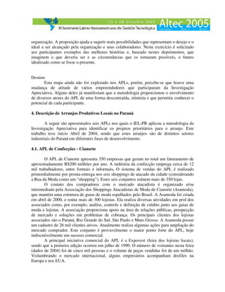 organização. A proposição ajuda a sugerir reais possibilidades que representam o desejo e o
ideal a ser alcançado pela organização e seus colaboradores. Neste exercício é solicitado
aos participantes exemplos das melhores histórias e, baseado nestes depoimentos, que
imaginem o que deveria ser e as circunstâncias que os tornaram possíveis, o futuro
idealizado como se fosse o presente.


Destino
       Esta etapa ainda não foi explorado nos APLs, porém, percebe-se que houve uma
mudança de atitude de vários empreendedores que participaram da Investigação
Apreciativa. Alguns deles já manifestam que a metodologia proporcionou o envolvimento
de diversos atores do APL de uma forma descontraída, otimista e que permitiu conhecer o
potencial de cada participante.

4. Descrição de Arranjos Produtivos Locais no Paraná

        A seguir são apresentados seis APLs nos quais o IEL-PR aplicou a metodologia da
Investigação Apreciativa para identificar os projetos prioritários para o arranjo. Este
trabalho teve início Abril de 2004, sendo que estes arranjos são de distintos setores
industriais do Paraná em diferentes fases de desenvolvimento.

4.1. APL de Confecções - Cianorte

       O APL de Cianorte apresenta 350 empresas que geram no total um faturamento de
aproximadamente R$200 milhões por ano. A indústria da confecção emprega cerca de 12
mil trabalhadores, entre formais e informais. O sistema de vendas do APL é realizado
primordialmente por pronta-entrega nos seis shoppings de atacado da cidade (considerando
a Rua da Moda como um “shopping”). Estes seis conjuntos reúnem mais de 350 lojas.
       O contato dos compradores com o mercado atacadista é organizado e/ou
intermediado pela Associação dos Shoppings Atacadistas de Moda de Cianorte (Asamoda),
que mantém uma estrutura de guias de moda espalhados pelo Brasil. A Asamoda foi criada
em abril de 2000, e reúne mais de 300 lojistas. Ela realiza diversas atividades em prol dos
associados como, por exemplo, análise, controle e definição de crédito junto aos guias de
moda e lojistas. A associação proporciona apoio na área de relações públicas, prospecção
de mercado e soluções em problemas de cobrança. Os principais clientes dos lojistas
associados são o Paraná, Rio Grande do Sul, São Paulo e Mato Grosso. A Asamoda possui
um cadastro de 26 mil clientes ativos. Atualmente realiza algumas ações para ampliação do
mercado comprador. Este conjunto é provavelmente o maior ponto forte do APL, hoje
indiscutivelmente um sucesso comercial.
       A principal iniciativa comercial do APL é a Expovest (feira dos lojistas locais),
sendo que a primeira edição ocorreu em julho de 1990. O número de visitantes nesta feira
(dados de 2004) foi de cinco mil pessoas e o volume de peças vendidas foi de um milhão.
Vislumbrando o mercado internacional, alguns empresários acompanham desfiles na
Europa e nos EUA.
 