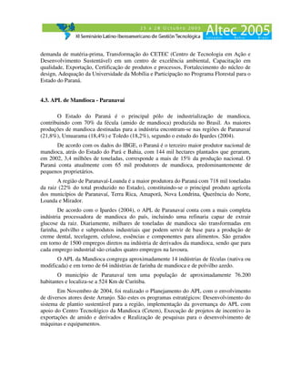 demanda de matéria-prima, Transformação do CETEC (Centro de Tecnologia em Ação e
Desenvolvimento Sustentável) em um centro de excelência ambiental, Capacitação em
qualidade, Exportação, Certificação de produtos e processos, Fortalecimento do núcleo de
design, Adequação da Universidade da Mobília e Participação no Programa Florestal para o
Estado do Paraná.


4.3. APL de Mandioca - Paranavaí

       O Estado do Paraná é o principal pólo de industrialização de mandioca,
contribuindo com 70% da fécula (amido de mandioca) produzida no Brasil. As maiores
produções de mandioca destinadas para a indústria encontram-se nas regiões de Paranavaí
(21,8%), Umuarama (18,4%) e Toledo (18,2%), segundo o estudo do Ipardes (2004).
      De acordo com os dados do IBGE, o Paraná é o terceiro maior produtor nacional de
mandioca, atrás do Estado do Pará e Bahia, com 144 mil hectares plantados que geraram,
em 2002, 3,4 milhões de toneladas, corresponde a mais de 15% da produção nacional. O
Paraná conta atualmente com 65 mil produtores de mandioca, predominantemente de
pequenos proprietários.
       A região de Paranavaí-Loanda é a maior produtora do Paraná com 718 mil toneladas
da raiz (22% do total produzido no Estado), constituindo-se o principal produto agrícola
dos municípios de Paranavaí, Terra Rica, Amaporã, Nova Londrina, Querência do Norte,
Loanda e Mirador.
        De acordo com o Ipardes (2004), o APL de Paranavaí conta com a mais completa
indústria processadora de mandioca do país, incluindo uma refinaria capaz de extrair
glucose da raiz. Diariamente, milhares de toneladas de mandioca são transformadas em
farinha, polvilho e subprodutos industriais que podem servir de base para a produção de
creme dental, tecelagem, celulose, essências e componentes para alimentos. São gerados
em torno de 1500 empregos diretos na indústria de derivados da mandioca, sendo que para
cada emprego industrial são criados quatro empregos na lavoura.
       O APL da Mandioca congrega aproximadamente 14 indústrias de féculas (nativa ou
modificada) e em torno de 64 indústrias de farinha de mandioca e de polvilho azedo.
       O município de Paranavaí tem uma população de aproximadamente 76.200
habitantes e localiza-se a 524 Km de Curitiba.
       Em Novembro de 2004, foi realizado o Planejamento do APL com o envolvimento
de diversos atores deste Arranjo. São estes os programas estratégicos: Desenvolvimento do
sistema de plantio sustentável para a região, implementação da governança do APL com
apoio do Centro Tecnológico da Mandioca (Cetem), Execução de projetos de incentivo às
exportações de amido e derivados e Realização de pesquisas para o desenvolvimento de
máquinas e equipamentos.
 