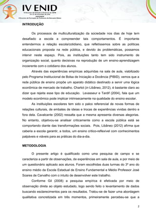 2
INTRODUÇÃO
Os processos de multiculturalização da sociedade nos dias de hoje tem
desafiado a escola a compreender tais comportamentos. É importante
entendermos a relação escola/cotidiano, que refletíssemos sobre as políticas
educacionais proposta na rede pública, e devido às problemáticas, possamos
intervir neste espaço. Pois, as instituições tanto tem sido instrumento de
organização social, quanto decisivas na reprodução de um ensino-aprendizagem
incoerente com o cotidiano dos alunos.
Através das experiências empíricas adquiridas na sala de aula, viabilizado
pelo Programa Institucional de Bolsa de Iniciação a Docência (PIBID), vemos que a
rede pública de ensino propõe um aparato didático destinado a servir uma lógica
econômica de mercado de trabalho. Charlot (in Libâneo, 2012), é bastante claro ao
dizer que rejeita esse tipo de educação. Levasseur e Tardif (2004), fala que um
modelo econômico pode implicar intrinsecamente na qualidade do ensino escolar.
As instituições escolares tem sido o palco referencial de novas formas de
relações culturais, de embates de ideias e trocas de experiências vividas dentro e
fora dela. Cavalcante (2002) ressalta que a mesma apresenta diversas alegorias.
No entanto, objetivou-se analisar criticamente como a escola pública está se
comportando diante das transformações sociais. Pois, Libâneo (2012) afirma que
caberia a escola garantir, a todos, um ensino critico-reflexível com conhecimentos
palpáveis e viáveis para as práticas do dia-a-dia.
METODOLOGIA
O presente artigo é qualificado como uma pesquisa de campo e se
caracteriza a partir de observações, de experiências em sala de aula, e por meio de
um questionário aplicado aos alunos. Foram escolhidas duas turmas do 3º ano do
ensino médio da Escola Estadual de Ensino Fundamental e Médio Professor José
Soares de Carvalho com o intuito de desenvolver este trabalho.
Conforme Gil (2008) a pesquisa empírica é efetivada por meio de
observação direta ao objeto estudado, logo sendo feito o levantamento de dados
buscando esclarecimentos para os resultados. Tratou-se de fazer uma abordagem
qualitativa concretizada em três momentos, primeiramente percebeu-se que a
 