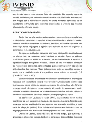 3
escola não oferece uma estrutura física de qualidade. No segundo momento,
através de intervenções, identificou-se que os conteúdos curriculares aplicados não
tem relação com a realidade dos alunos. No último momento, apresentou-se um
questionário estruturado com perguntas direcionadas a vivência dos mesmos
alunos dentro e fora da escola.
RESULTADOS E DISCURSÕES
Diante das transformações sócia-espaciais, compreende-se a escola hoje
como universo construído por relações plurais e multáveis do/no seu tecido escolar.
Onde as mudanças constantes do cotidiano, em razão do sistema capitalista, tem
feito surgir novas linguagens e agentes que implicam no modo de organizar e
gerenciar as redes educacionais.
De modo, as instituições escolares, sobretudo públicas têm significado para
os alunos meio de ascensão social mediante o trabalho. Tanto as políticas
curriculares quanto as didáticas lecionadas, estão sistematizadas a fomentar a
operacionalização do sujeito no mercado. Trata-se de uma rede escolar à margem
da realidade dos estudantes, com conteúdos que não correspondem aos saberes
pré-existentes dos mesmos. “Esse distanciamento entre as questões teóricas e
aquilo que a realidade suscita é um problema quase crônico na educação [...]”
(CHARLOT, 2010, p. 150),
Essas dificuldades encontradas nos alunos de correlacionar as informações
recebidas com seu contexto social é consequência de uma educação submissa aos
interesses da classe elitista. As escolas, na maioria do setor público vêm falhando
com seu papel, não estando compromissada à formação do homem como sujeito
cidadão, abastecido de cultura, de autonomia critico-reflexivo. Mas sim, voltada a
reproduzir trabalhadores para fazer parte de uma engrenagem do capital.
De acordo com Levasseur e Tardif (2004), as prioridades de um modelo
econômico faz com que ocorra a dualização do sistema educacional, fazendo surgir
uma rede escolar qualificada (para as pessoas que tem poder aquisitivo) e outra
rede de relegação (pública). Esta divisão tem implicado em diversas formas de
segregação social e no acesso das classes populares ao saber científico.
Chalort (in Libâneo, 2012) fala que, ao mesmo tempo, que aumentou a
presença de alunos nas escolas, também se agravou as desigualdades de acesso
 