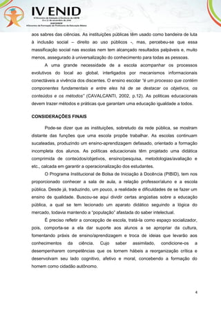 4
aos sabres das ciências. As instituições públicas têm usado como bandeira de luta
à inclusão social – direito ao uso públicos -, mas, percebeu-se que essa
massificação social nas escolas nem tem alcançado resultados palpáveis e, muito
menos, assegurado à universalização do conhecimento para todas as pessoas.
A uma grande necessidade de a escola acompanhar os processos
evolutivos do local ao global, interligados por mecanismos informacionais
conectáveis a vivência dos discentes. O ensino escolar “é um processo que contém
componentes fundamentais e entre eles há de se destacar os objetivos, os
conteúdos e os métodos” (CAVALCANTI, 2002, p.12). As politicas educacionais
devem trazer métodos e práticas que garantam uma educação igualdade a todos.
CONSIDERAÇÕES FINAIS
Pode-se dizer que as instituições, sobretudo da rede pública, se mostram
distante das funções que uma escola propõe trabalhar. As escolas continuam
sucateadas, produzindo um ensino-aprendizagem defasado, orientado a formação
incompleta dos alunos. As políticas educacionais têm projetado uma didática
comprimida de conteúdos/objetivos, ensino/pesquisa, metodologias/avaliação e
etc., calcada em garantir a operacionalização dos estudantes.
O Programa Institucional de Bolsa de Iniciação à Docência (PIBID), tem nos
proporcionado conhecer a sala de aula, a relação professor/aluno e a escola
pública. Desde já, traduzindo, um pouco, a realidade e dificuldades de se fazer um
ensino de qualidade. Buscou-se aqui dividir certas angústias sobre a educação
pública, a qual se tem lecionado um aparato didático seguindo a lógica do
mercado, todavia mantendo a “população” afastada do saber intelectual.
É preciso refletir a concepção de escola, tratá-la como espaço socializador,
pois, comporta-se a ela dar suporte aos alunos a se apropriar da cultura,
fomentando práxis de ensino/aprendizagem e troca de ideias que levarão aos
conhecimentos da ciência. Cujo saber assimilado, condicione-os a
desempenharem competências que os tornem hábeis a reorganização crítica e
desenvolvam seu lado cognitivo, afetivo e moral, concebendo a formação do
homem como cidadão autônomo.
 
