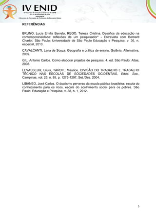5
REFERÊNCIAS
BRUNO, Lucia Emilia Barreto, REGO, Teresa Cristina. Desafios da educação na
contemporaneidade: reflexões de um pesquisador* - Entrevista com Bernard
Charlot. São Paulo: Universidade de São Paulo Educação e Pesquisa, v. 36, n.
especial, 2010.
CAVALCANTI, Lana de Souza. Geografia e prática de ensino. Goiânia: Alternativa,
2002.
GIL, Antonio Carlos. Como elaborar projetos de pesquisa. 4. ed. São Paulo: Atlas,
2008.
LEVASSEUR, Louis, TARDIF, Maurice. DIVISÃO DO TRABALHO E TRABALHO
TÉCNICO NAS ESCOLAS DE SOCIEDADES OCIDENTAIS. Educ. Soc.,
Campinas, vol. 25, n. 89, p. 1275-1297, Set./Dez. 2004.
LIBÂNEO, José Carlos. O dualismo perverso da escola pública brasileira: escola do
conhecimento para os ricos, escola do acolhimento social para os pobres. São
Paulo: Educação e Pesquisa, v. 38, n. 1, 2012.
 