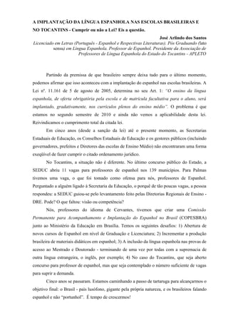 A IMPLANTAÇÃO DA LÍNGUA ESPANHOLA NAS ESCOLAS BRASILEIRAS E
NO TOCANTINS - Cumprir ou não a Lei? Eis a questão.
                                                                  José Arlindo dos Santos
Licenciado em Letras (Português - Espanhol e Respectivas Literaturas). Pós Graduando (lato
          sensu) em Língua Espanhola. Professor de Espanhol. Presidente da Associação de
                       Professores de Língua Espanhola do Estado do Tocantins - APLETO



       Partindo da premissa de que brasileiro sempre deixa tudo para o último momento,
podemos afirmar que isso aconteceu com a implantação do espanhol nas escolas brasileiras. A
Lei nº. 11.161 de 5 de agosto de 2005, determina no seu Art. 1: “O ensino da língua
espanhola, de oferta obrigatória pela escola e de matrícula facultativa para o aluno, será
implantado, gradativamente, nos currículos plenos do ensino médio”. O problema é que
estamos no segundo semestre de 2010 e ainda não vemos a aplicabilidade desta lei.
Reivindicamos o cumprimento total da citada lei.
       Em cinco anos (desde a sanção da lei) até o presente momento, as Secretarias
Estaduais de Educação, os Conselhos Estaduais de Educação e os gestores públicos (incluindo
governadores, prefeitos e Diretores das escolas de Ensino Médio) não encontraram uma forma
exeqüível de fazer cumprir o citado ordenamento jurídico.
       No Tocantins, a situação não é diferente. No último concurso público do Estado, a
SEDUC abriu 11 vagas para professores de espanhol nos 139 municípios. Para Palmas
tivemos uma vaga, o que foi tomado como ofensa para nós, professores de Espanhol.
Perguntado a alguém ligado à Secretaria da Educação, o porquê de tão poucas vagas, a pessoa
respondeu: a SEDUC guiou-se pelo levantamento feito pelas Diretorias Regionais de Ensino -
DRE. Pode? O que faltou: visão ou competência?
       Nós, professores do idioma de Cervantes, tivemos que criar uma Comissão
Permanente para Acompanhamento e Implantação do Espanhol no Brasil (COPESBRA)
junto ao Ministério da Educação em Brasília. Temos os seguintes desafios: 1) Abertura de
novos cursos de Espanhol em nível de Graduação e Licenciatura; 2) Incrementar a produção
brasileira de materiais didáticos em espanhol; 3) A inclusão da língua espanhola nas provas de
acesso ao Mestrado e Doutorado - terminando de uma vez por todas com a supremacia de
outra língua estrangeira, o inglês, por exemplo; 4) No caso do Tocantins, que seja aberto
concurso para professor de espanhol, mas que seja contemplado o número suficiente de vagas
para suprir a demanda.
       Cinco anos se passaram. Estamos caminhando a passo de tartaruga para alcançarmos o
objetivo final: o Brasil - país lusófono, gigante pela própria natureza, e os brasileiros falando
espanhol e não “portunhol”. É tempo de crescermos!
 