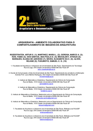 ARQUIGRAFIA - AMBIENTE COLABORATIVO PARA O
           COMPARTILHAMENTO DE IMAGENS DE ARQUITETURA



 ROZESTRATEN, ARTUR S. (1); MARTINEZ, MARIA L. (2); GEROSA, MARCO A. (3);
  KON, FABIO (4); DOS SANTOS, ANA PAULA O. (5); MICHALSKY, STRAUS (6);
   MARQUES, ELIANA DE AZEVEDO (7); NEVES, ELISABETE DA C. (8); ALVES,
                 REJANE (9); FUKUMOTO, SAMUEL C. G. (10)

  1. Faculdade de Arquitetura e Urbanismo da Universidade de São Paulo. Departamento de Tecnologia
                    Rua do Lago, 876 Cidade Universitária 05508-080 São Paulo SP
                                       artur.rozestraten@usp.br

2. Escola de Comunicação e Artes da Universidade de São Paulo. Departamento de Jornalismo e Editoração
         Avenida Prof. Lúcio Martins Rodrigues, 443 Cidade Universitária 05508-020 São Paulo SP
                                           ml.martinez@usp.br

            3. Instituto de Matemática e Estatística. Departamento de Ciência da Computação
                     Rua do Matão, 1010 Cidade Universitária 05508-090 São Paulo SP
                                            gerosa@ime.usp.br

            4. Instituto de Matemática e Estatística. Departamento de Ciência da Computação
                     Rua do Matão, 1010 Cidade Universitária 05508-090 São Paulo SP
                                             kon@ime.usp.br

   5. Instituto de Matemática e Estatística. Mestranda junto ao Departamento de Ciência da Computação
                     Rua do Matão, 1010 Cidade Universitária 05508-090 São Paulo SP
                                        anapaulao.santos@gmail.com

   6. Instituto de Matemática e Estatística. Mestrando junto ao Departamento de Ciência da Computação
                     Rua do Matão, 1010 Cidade Universitária 05508-090 São Paulo SP
                                             strausmm@gmail.com

     7. Faculdade de Arquitetura e Urbanismo da Universidade de São Paulo. Biblioteca da FAUUSP
                    Rua do Lago, 876 Cidade Universitária 05508-080 São Paulo SP
                                          emarques@usp.br

     8. Faculdade de Arquitetura e Urbanismo da Universidade de São Paulo. Biblioteca da FAUUSP
                    Rua do Lago, 876 Cidade Universitária 05508-080 São Paulo SP
                                          beteneves@usp.br
 