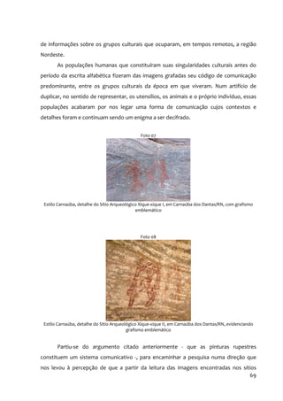 de informações sobre os grupos culturais que ocuparam, em tempos remotos, a região
Nordeste.
       As populações humanas que constituíram suas singularidades culturais antes do
período da escrita alfabética fizeram das imagens grafadas seu código de comunicação
predominante, entre os grupos culturais da época em que viveram. Num artifício de
duplicar, no sentido de representar, os utensílios, os animais e o próprio indivíduo, essas
populações acabaram por nos legar uma forma de comunicação cujos contextos e
detalhes foram e continuam sendo um enigma a ser decifrado.


                                                Foto 07




 Estilo Carnaúba, detalhe do Sítio Arqueológico Xique‐xique I, em Carnaúba dos Dantas/RN, com grafismo
                                              emblemático




                                                Foto 08




 Estilo Carnaúba, detalhe do Sítio Arqueológico Xique‐xique II, em Carnaúba dos Dantas/RN, evidenciando
                                          grafismo emblemático


       Partiu‐se do argumento citado anteriormente ‐ que as pinturas rupestres
constituem um sistema comunicativo ‐, para encaminhar a pesquisa numa direção que
nos levou à percepção de que a partir da leitura das imagens encontradas nos sítios
                                                                                69
 