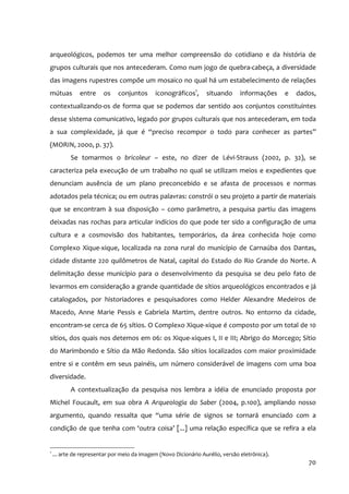 arqueológicos, podemos ter uma melhor compreensão do cotidiano e da história de
grupos culturais que nos antecederam. Como num jogo de quebra‐cabeça, a diversidade
das imagens rupestres compõe um mosaico no qual há um estabelecimento de relações
mútuas         entre    os    conjuntos      iconográficos1,      situando      informações    e   dados,
contextualizando‐os de forma que se podemos dar sentido aos conjuntos constituintes
desse sistema comunicativo, legado por grupos culturais que nos antecederam, em toda
a sua complexidade, já que é “preciso recompor o todo para conhecer as partes”
(MORIN, 2000, p. 37).
           Se tomarmos o bricoleur – este, no dizer de Lévi‐Strauss (2002, p. 32), se
caracteriza pela execução de um trabalho no qual se utilizam meios e expedientes que
denunciam ausência de um plano preconcebido e se afasta de processos e normas
adotados pela técnica; ou em outras palavras: constrói o seu projeto a partir de materiais
que se encontram à sua disposição – como parâmetro, a pesquisa partiu das imagens
deixadas nas rochas para articular indícios do que pode ter sido a configuração de uma
cultura e a cosmovisão dos habitantes, temporários, da área conhecida hoje como
Complexo Xique‐xique, localizada na zona rural do município de Carnaúba dos Dantas,
cidade distante 220 quilômetros de Natal, capital do Estado do Rio Grande do Norte. A
delimitação desse município para o desenvolvimento da pesquisa se deu pelo fato de
levarmos em consideração a grande quantidade de sítios arqueológicos encontrados e já
catalogados, por historiadores e pesquisadores como Helder Alexandre Medeiros de
Macedo, Anne Marie Pessis e Gabriela Martim, dentre outros. No entorno da cidade,
encontram‐se cerca de 65 sítios. O Complexo Xique‐xique é composto por um total de 10
sítios, dos quais nos detemos em 06: os Xique‐xiques I, II e III; Abrigo do Morcego; Sítio
do Marimbondo e Sítio da Mão Redonda. São sítios localizados com maior proximidade
entre si e contêm em seus painéis, um número considerável de imagens com uma boa
diversidade.
           A contextualização da pesquisa nos lembra a idéia de enunciado proposta por
Michel Foucault, em sua obra A Arqueologia do Saber (2004, p.100), ampliando nosso
argumento, quando ressalta que “uma série de signos se tornará enunciado com a
condição de que tenha com ‘outra coisa’ [...] uma relação específica que se refira a ela


1
    ... arte de representar por meio da imagem (Novo Dicionário Aurélio, versão eletrônica).
                                                                                                      70
 