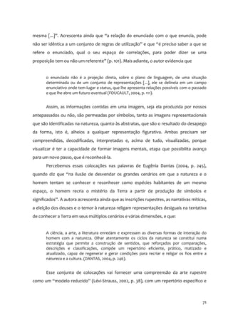 mesma [...]”. Acrescenta ainda que “a relação do enunciado com o que enuncia, pode
não ser idêntica a um conjunto de regras de utilização” e que “é preciso saber a que se
refere o enunciado, qual o seu espaço de correlações, para poder dizer se uma
proposição tem ou não um referente” (p. 101). Mais adiante, o autor evidencia que


       o enunciado não é a projeção direta, sobre o plano de linguagem, de uma situação
       determinada ou de um conjunto de representações [...], ele se delineia em um campo
       enunciativo onde tem lugar e status, que lhe apresenta relações possíveis com o passado
       e que lhe abre um futuro eventual (FOUCAULT, 2004, p. 111).


       Assim, as informações contidas em uma imagem, seja ela produzida por nossos
antepassados ou não, são permeadas por símbolos, tanto as imagens representacionais
que são identificadas na natureza, quanto às abstratas, que são o resultado do desapego
da forma, isto é, alheios a qualquer representação figurativa. Ambas precisam ser
compreendidas, decodificadas, interpretadas e, acima de tudo, visualizadas, porque
visualizar é ter a capacidade de formar imagens mentais, etapa que possibilita avanço
para um novo passo, que é reconhecê‐la.
       Percebemos essas colocações nas palavras de Eugênia Dantas (2004, p. 245),
quando diz que “na ilusão de desvendar os grandes cenários em que a natureza e o
homem tentam se conhecer e reconhecer como espécies habitantes de um mesmo
espaço, o homem recria o mistério da Terra a partir de produção de símbolos e
significados”. A autora acrescenta ainda que as inscrições rupestres, as narrativas míticas,
a eleição dos deuses e o temor à natureza religam representações desiguais na tentativa
de conhecer a Terra em seus múltiplos cenários e várias dimensões, e que:


       A ciência, a arte, a literatura enredam e expressam as diversas formas de interação do
       homem com a natureza. Olhar atentamente os ciclos da natureza se constitui numa
       estratégia que permite a construção de sentidos, que reforçados por comparações,
       descrições e classificações, compõe um repertório eficiente, prático, matizado e
       atualizado, capaz de regenerar e gerar condições para recriar e religar os fios entre a
       natureza e a cultura. (DANTAS, 2004, p. 246).


       Esse conjunto de colocações vai fornecer uma compreensão da arte rupestre
como um “modelo reduzido” (Lévi‐Strauss, 2002, p. 38), com um repertório específico e



                                                                                           71
 