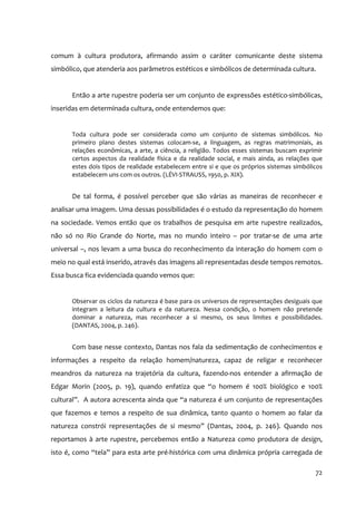 comum à cultura produtora, afirmando assim o caráter comunicante deste sistema
simbólico, que atenderia aos parâmetros estéticos e simbólicos de determinada cultura.


      Então a arte rupestre poderia ser um conjunto de expressões estético‐simbólicas,
inseridas em determinada cultura, onde entendemos que:


      Toda cultura pode ser considerada como um conjunto de sistemas simbólicos. No
      primeiro plano destes sistemas colocam‐se, a linguagem, as regras matrimoniais, as
      relações econômicas, a arte, a ciência, a religião. Todos esses sistemas buscam exprimir
      certos aspectos da realidade física e da realidade social, e mais ainda, as relações que
      estes dois tipos de realidade estabelecem entre si e que os próprios sistemas simbólicos
      estabelecem uns com os outros. (LÉVI‐STRAUSS, 1950, p. XIX).


      De tal forma, é possível perceber que são várias as maneiras de reconhecer e
analisar uma imagem. Uma dessas possibilidades é o estudo da representação do homem
na sociedade. Vemos então que os trabalhos de pesquisa em arte rupestre realizados,
não só no Rio Grande do Norte, mas no mundo inteiro – por tratar‐se de uma arte
universal –, nos levam a uma busca do reconhecimento da interação do homem com o
meio no qual está inserido, através das imagens ali representadas desde tempos remotos.
Essa busca fica evidenciada quando vemos que:


      Observar os ciclos da natureza é base para os universos de representações desiguais que
      integram a leitura da cultura e da natureza. Nessa condição, o homem não pretende
      dominar a natureza, mas reconhecer a si mesmo, os seus limites e possibilidades.
      (DANTAS, 2004, p. 246).


      Com base nesse contexto, Dantas nos fala da sedimentação de conhecimentos e
informações a respeito da relação homem/natureza, capaz de religar e reconhecer
meandros da natureza na trajetória da cultura, fazendo‐nos entender a afirmação de
Edgar Morin (2005, p. 19), quando enfatiza que “o homem é 100% biológico e 100%
cultural”. A autora acrescenta ainda que “a natureza é um conjunto de representações
que fazemos e temos a respeito de sua dinâmica, tanto quanto o homem ao falar da
natureza constrói representações de si mesmo” (Dantas, 2004, p. 246). Quando nos
reportamos à arte rupestre, percebemos então a Natureza como produtora de design,
isto é, como “tela” para esta arte pré‐histórica com uma dinâmica própria carregada de

                                                                                           72
 