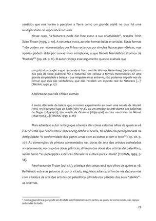 sentidos que nos levam a perceber a Terra como um grande ateliê no qual há uma
multiplicidade de impressões culturais.
        Nesse caso, “a Natureza pode dar livre curso a sua criatividade”, ressalta Trinh
Xuan Thuan (1999, p. 10). A natureza inova, ao criar formas belas e variadas. Essas formas
“não podem ser representadas por linhas rectas ou por simples figuras geométricas, mas
apenas podem sê‐lo por curvas mais complexas, a que Benoit Mendelbrot chamou de
‘fractais’2” (op. cit. p. 11). O autor reforça esse argumento quando assinala que


        um grito do coração a que responde o físico alemão Werner Heisenberg (1901‐1976) um
        dos pais da física quântica: ‘Se a Natureza nos conduz a formas matemáticas de uma
        grande simplicidade e beleza – que ninguém antes entreviu, não podemos impedir‐nos de
        pensar que elas são verdadeiras, que elas revelam um aspecto real da Natureza [...]’
        (THUAN, 1999, p. 17).


        A beleza de que fala o físico alemão


        é muito diferente da beleza que o músico experimenta ao ouvir uma sonata de Mozart
        (1756‐1791) ou uma fuga de Bach (1685‐1750), ou um amador de arte diante das bailarinas
        de Degas (1834‐1917), das maçãs de Cézanne (1839‐1906) ou dos nenúfares de Monet
        (1840‐1926)[...] (THUAN, 1999, p. 18).


        Mais adiante o autor reforça que a beleza das coisas está nos olhos de quem as vê
e aconselha que “escutemos Heisenberg definir a Beleza, tal como era percepcionada na
Antiguidade: ‘A conformidade das partes umas com as outras e com o todo’” (op. cit. p.
20). As convenções de pintura apresentadas nas obras de arte dos artistas assinalados
anteriormente, no caso das obras plásticas, diferem das obras dos artistas do paleolítico,
assim como “as percepções estéticas diferem de cultura para cultura” (THUAN, 1999, p.
18).
        Parafraseando Thuan (op. cit.), a beleza das coisas está nos olhos de quem as vê.
Refletindo sobre as palavras do autor citado, seguimos adiante, a fim de nos depararmos
com a beleza da arte dos artistas do paleolítico, pintada nas paredes dos seus “ateliês” ‐
as cavernas.




2
 Forma geométrica que pode ser dividida indefinidamente em partes, as quais, de certo modo, são cópias
reduzidas do todo.
                                                                                                     73
 