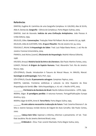 Referências
DANTAS, Eugênia M. Caminhos de uma Geografia Complexa. In: GALENO, Alex & SILVA,
Aldo A. Dantas da. Geografia – Ciência do Complexus. Porto Alegre: Sulinas, 2004.
DANTAS. José de Azevedo. Indícios de uma Civilização Antiqüíssima. João Pessoa: A
União Editora, 1994.
DELEUZE, Gilles. Conversações. Tradução: Peter Pál Pelbart. Rio de Janeiro: Ed. 34, 1998.
DELEUZE, Gilles & GUATARRI, Félix. O que é filosofia?. Rio de Janeiro: Ed. 34, 2004.
FOUCAULT, Michel. A Arqueologia do Saber. Trad. Luiz Felipe Baeta Neves. 7. ed. Rio de
Janeiro: Forense Universitária, 2004.
FRANCH, José Alcina. (coord.). Diccionario de Arqueología. Madrid: Alianza Editorial,
1998.
HAUSER, Arnaud. História Social da Arte e da Literatura. São Paulo: Martins Fontes, 2003.
LEAKEY, Richard. A Origem da Espécie Humana. Trad. Alexandre Tort. Rio de Janeiro:
Rocco, 1995.
LÉVI‐STRAUS, Claude. Introduction à l’oeuvre de Marcel Mauss. In: MAUSS, Marcel.
Sociologie et anthropologie. Paris: PUF, 1950.
LÉVI‐STRAUS, Claude. O pensamento selvagem. Campinas: Papirus, 2002.
MARTIN, Gabriela. Fronteiras estilísticas e culturais na Arte Rupestre da Área
Arqueológica do Seridó. Clio – Série Arqueológica, n. 16. vol. 1. Recife: UFPE, 2003.
_________. Pré‐história do Nordeste do Brasil. Recife: Editora Universitária – UFPE, 1999.
MORIN, Edgar. O paradigma perdido: A natureza humana. PortugalPublicações Europa
América, 1973.
MORIN, Edgar & KERN, Anne B. Terra‐Pátria. Porto Alegre: Sulina, 1995.
_______. Os sete saberes necessários à educação do futuro. Trad. Catarina Eleonora F. da
Silva e Jeanne Sawaya; revisão técnica de Edgard de Assis Carvalho. São Paulo: Cortez,
2000.
_______. Cabeça bem feita: repensar a reforma, reformar o pensamento. 10ª ed. Trad.
Eloá Jacobina. Rio de Janeiro: Bertrand Brasil, 2004.
_______. O Método 6 – Ética. Trad. Juremir Machado. Porto Alegre: Sulina, 2005.

                                                                                        74
 