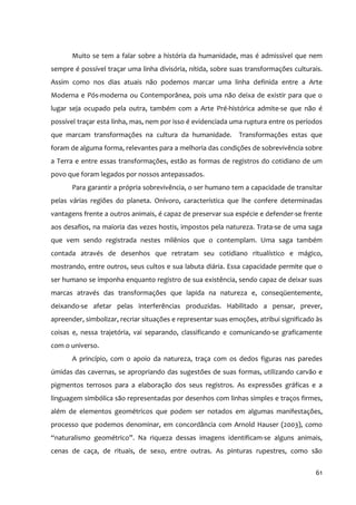 Muito se tem a falar sobre a história da humanidade, mas é admissível que nem
sempre é possível traçar uma linha divisória, nítida, sobre suas transformações culturais.
Assim como nos dias atuais não podemos marcar uma linha definida entre a Arte
Moderna e Pós‐moderna ou Contemporânea, pois uma não deixa de existir para que o
lugar seja ocupado pela outra, também com a Arte Pré‐histórica admite‐se que não é
possível traçar esta linha, mas, nem por isso é evidenciada uma ruptura entre os períodos
que marcam transformações na cultura da humanidade. Transformações estas que
foram de alguma forma, relevantes para a melhoria das condições de sobrevivência sobre
a Terra e entre essas transformações, estão as formas de registros do cotidiano de um
povo que foram legados por nossos antepassados.
       Para garantir a própria sobrevivência, o ser humano tem a capacidade de transitar
pelas várias regiões do planeta. Onívoro, característica que lhe confere determinadas
vantagens frente a outros animais, é capaz de preservar sua espécie e defender‐se frente
aos desafios, na maioria das vezes hostis, impostos pela natureza. Trata‐se de uma saga
que vem sendo registrada nestes milênios que o contemplam. Uma saga também
contada através de desenhos que retratam seu cotidiano ritualístico e mágico,
mostrando, entre outros, seus cultos e sua labuta diária. Essa capacidade permite que o
ser humano se imponha enquanto registro de sua existência, sendo capaz de deixar suas
marcas através das transformações que lapida na natureza e, conseqüentemente,
deixando‐se afetar pelas interferências produzidas. Habilitado a pensar, prever,
apreender, simbolizar, recriar situações e representar suas emoções, atribui significado às
coisas e, nessa trajetória, vai separando, classificando e comunicando‐se graficamente
com o universo.
       A princípio, com o apoio da natureza, traça com os dedos figuras nas paredes
úmidas das cavernas, se apropriando das sugestões de suas formas, utilizando carvão e
pigmentos terrosos para a elaboração dos seus registros. As expressões gráficas e a
linguagem simbólica são representadas por desenhos com linhas simples e traços firmes,
além de elementos geométricos que podem ser notados em algumas manifestações,
processo que podemos denominar, em concordância com Arnold Hauser (2003), como
“naturalismo geométrico”. Na riqueza dessas imagens identificam‐se alguns animais,
cenas de caça, de rituais, de sexo, entre outras. As pinturas rupestres, como são


                                                                                        61
 