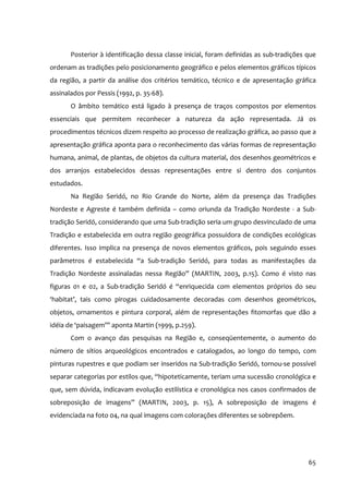Posterior à identificação dessa classe inicial, foram definidas as sub‐tradições que
ordenam as tradições pelo posicionamento geográfico e pelos elementos gráficos típicos
da região, a partir da análise dos critérios temático, técnico e de apresentação gráfica
assinalados por Pessis (1992, p. 35‐68).
       O âmbito temático está ligado à presença de traços compostos por elementos
essenciais que permitem reconhecer a natureza da ação representada. Já os
procedimentos técnicos dizem respeito ao processo de realização gráfica, ao passo que a
apresentação gráfica aponta para o reconhecimento das várias formas de representação
humana, animal, de plantas, de objetos da cultura material, dos desenhos geométricos e
dos arranjos estabelecidos dessas representações entre si dentro dos conjuntos
estudados.
       Na Região Seridó, no Rio Grande do Norte, além da presença das Tradições
Nordeste e Agreste é também definida – como oriunda da Tradição Nordeste ‐ a Sub‐
tradição Seridó, considerando que uma Sub‐tradição seria um grupo desvinculado de uma
Tradição e estabelecida em outra região geográfica possuidora de condições ecológicas
diferentes. Isso implica na presença de novos elementos gráficos, pois seguindo esses
parâmetros é estabelecida “a Sub‐tradição Seridó, para todas as manifestações da
Tradição Nordeste assinaladas nessa Região” (MARTIN, 2003, p.15). Como é visto nas
figuras 01 e 02, a Sub‐tradição Seridó é “enriquecida com elementos próprios do seu
‘habitat’, tais como pirogas cuidadosamente decoradas com desenhos geométricos,
objetos, ornamentos e pintura corporal, além de representações fitomorfas que dão a
idéia de ‘paisagem’” aponta Martin (1999, p.259).
       Com o avanço das pesquisas na Região e, conseqüentemente, o aumento do
número de sítios arqueológicos encontrados e catalogados, ao longo do tempo, com
pinturas rupestres e que podiam ser inseridos na Sub‐tradição Seridó, tornou‐se possível
separar categorias por estilos que, “hipoteticamente, teriam uma sucessão cronológica e
que, sem dúvida, indicavam evolução estilística e cronológica nos casos confirmados de
sobreposição de imagens” (MARTIN, 2003, p. 15), A sobreposição de imagens é
evidenciada na foto 04, na qual imagens com colorações diferentes se sobrepõem.




                                                                                        65
 
