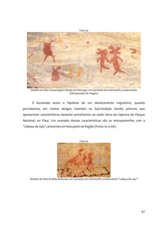 Foto 04




     Detalhe do Sítio Arqueológico Abrigo do Morcego, em Carnaúba dos Dantas/RN, evidenciando
                                       sobreposição de imagens


      É levantada assim a hipótese de um deslocamento migratório, quando
percebemos, em muitos abrigos inseridos na Sub‐tradição Seridó, pinturas que
apresentam características bastante semelhantes ao estilo Serra da Capivara do Parque
Nacional, no Piauí. Um exemplo dessas características são os antropomorfos com a
“cabeça de caju”, presentes em boa parte da Região (Fotos 05 e 06).



                                             Foto 05




     Detalhe do Sítio da Mão Redonda, em Carnaúba dos Dantas/RN, evidenciando “cabeça de caju”




                                                                                                 67
 