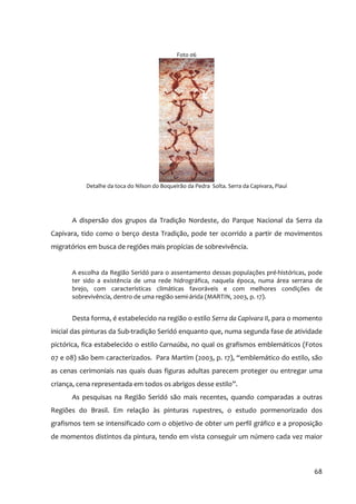 Foto 06




           Detalhe da toca do Nilson do Boqueirão da Pedra Solta. Serra da Capivara, Piauí




      A dispersão dos grupos da Tradição Nordeste, do Parque Nacional da Serra da
Capivara, tido como o berço desta Tradição, pode ter ocorrido a partir de movimentos
migratórios em busca de regiões mais propícias de sobrevivência.


      A escolha da Região Seridó para o assentamento dessas populações pré‐históricas, pode
      ter sido a existência de uma rede hidrográfica, naquela época, numa área serrana de
      brejo, com características climáticas favoráveis e com melhores condições de
      sobrevivência, dentro de uma região semi‐árida (MARTIN, 2003, p. 17).


      Desta forma, é estabelecido na região o estilo Serra da Capivara II, para o momento
inicial das pinturas da Sub‐tradição Seridó enquanto que, numa segunda fase de atividade
pictórica, fica estabelecido o estilo Carnaúba, no qual os grafismos emblemáticos (Fotos
07 e 08) são bem caracterizados. Para Martim (2003, p. 17), “emblemático do estilo, são
as cenas cerimoniais nas quais duas figuras adultas parecem proteger ou entregar uma
criança, cena representada em todos os abrigos desse estilo”.
      As pesquisas na Região Seridó são mais recentes, quando comparadas a outras
Regiões do Brasil. Em relação às pinturas rupestres, o estudo pormenorizado dos
grafismos tem se intensificado com o objetivo de obter um perfil gráfico e a proposição
de momentos distintos da pintura, tendo em vista conseguir um número cada vez maior



                                                                                             68
 