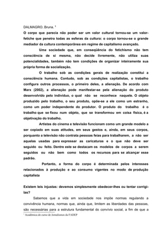 DALMAGRO. Bruna. 1
O corpo que parecia não poder ser um valor cultural tornou-se um valor-
fetiche que penetra todas as esferas da cultura: o corpo tornou-se o grande
mediador da cultura contemporânea em regime de capitalismo avançado.
               Uma sociedade que, em conseqüência do fetichismo não tem
consciência         de    si   mesma,       não   decide   livremente,   não    utiliza   suas
potencialidades, também não tem condições de organizar inteiramente sua
própria forma de socialização.
               O trabalho sob as condições gerais de realização constitui a
consciência humana. Contudo, sob as condições capitalistas, o trabalho
configura outros processos, o primeiro deles, a alienação. De acordo com
Marx (2002), a alienação pode manifestar-se pela alienação do produto
desenvolvido pelo indivíduo, o qual não se reconhece naquele. O objeto
produzido pelo trabalho, o seu produto, opõe-se a ele como um estranho,
como um poder independente do produtor. O produto do                           trabalho   é o
trabalho que se fixou num objeto, que se transformou em coisa física, é a
objetivação do trabalho.
               Artistas do cinema e televisão funcionam como um grande modelo a
ser copiado em suas atitudes, em seus gestos e, ainda, em seus corpos,
porquanto a televisão não contrata pessoas feias para trabalharem, a não ser
aquelas usadas para expressar as caricaturas e o que não deve ser
seguido ou feito. Dentre este se destacam os modelos de corpos a serem
seguidos ou não bem como todos os recursos para se alcançar esse
padrão.
                 Portanto, a forma do corpo é determinada pelos interesses
relacionados à produção e ao consumo vigentes no modo de produção
capitalista


Existem leis injustas: devemos simplesmente obedecer-lhes ou tentar corrigi-
las?
          Sabemos que a vida em sociedade nos impõe normas regulando a
convivência humana, normas que, ainda que, limitem as liberdades das pessoas,
são necessárias para a estrutura fundamental do convívio social, a fim de que a
1
    Acadêmica do curso de Jornalismos da FADEP
 