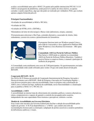 avaliar a acessibilidade tanto pelo e-MAG 2.0 quanto pelo padrão internacional WCAG 1.0. O
ASES é um programa de plataforma, sendo possível a análise de sítios inteiros, ou apenas
camadas e seções específicas, algo que não pode ser realizado por validadores Web, que avaliam
apenas a página fornecida pela url.


Principais Funcionalidades:
•Avaliador de acessibilidade (e-MAG e WCAG);
•Avaliador de CSS;
•Avaliador de HTML (4.01 e XHTML);
•Simuladores de leitor de tela (tempo) e Baixa visão (daltonismo, miopia, catarata);
•Ferramenta para selecionar o DocType, conteúdo alternativo, associador de rótulos, links
redundantes, corretor de eventos e preenchimento de formulários.

                                     O programa funciona tanto em Windows quanto Linux e
                                     para rodá-lo é necessário o Java Application Platform SDK
                                     (para Windows) e Java Runtime Environment – JRE (para
                                     Linux).

                                     Comunidade ASES no Portal de Software Público
                                     Para baixar o ASES pode-se cadastrar na comunidade
                                     ASES do Portal do Software Público Brasileiro. Também é
                                     possível baixar os arquivos fontes, o manual e participar da
                                     melhoria do programa.

A Comunidade conta atualmente com cerca de 2140 participantes. Os questionamentos enviados
pela comunidade estão sendo utilizados para versão 2.0 que está sendo desenvolvida pela
RENAPI.


Cooperação RENAPI - SLTI
Em 2010 a SLTI firmou um acordo de Cooperação Interministerial de Pesquisa, Inovação e
Desenvolvimento com a RENAPI - Rede de Pesquisa e Inovação em Tecnologias Digitais - ,
com diversos projetos para a área de acessibilidade. Entre os projetos está a atualização do
ASES, com o conserto de bugs, melhoria da usabilidade, novas funcionalidades e a atualização
para os padrões e-MAG 3.0 e WCAG 2.0.

Acessibilidade e ASES
A acessibilidade na internet trata do oferecimento de conteúdos gráficos e sonoros alternativos,
claros, compreensíveis e capazes de garantir o controle da navegação pelos usuários,
independente das suas capacidades físico-motoras e perceptivas, culturais e sociais.

Modelo de Acessibilidade em Governo Eletrônico
Essa é mais uma iniciativa do Governo Federal para facilitar a adoção da acessibilidade pelos
órgãos do governo. A SLTI já disponibilizou o - e-MAG - que contém uma série de
recomendações técnicas para a construção e adaptação de portais acessíveis a usuários portadores
de deficiências auditivas e visuais.
 