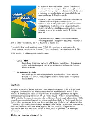 O Modelo de Acessibilidade em Governo Eletrônico (e-
                                    MAG) consiste em um conjunto de recomendações a ser
                                    considerado para que o processo de acessibilidade dos sítios
                                    e portais do governo brasileiro seja conduzido de forma
                                    padronizada e de fácil implementação.

                                    O e-MAG é coerente com as necessidades brasileiras e em
                                    conformidade com os padrões internacionais. Foi
                                    formulado para orientar profissionais que tenham contato
                                    com publicação de informações ou serviços na Internet a
                                    desenvolver, alterar e/ou adequar páginas, sítios e portais,
                                    tornando-os acessíveis ao maior número de pessoas
                                    possível.


                                    A primeira versão do e-MAG foi disponibilizada para
                                    consulta pública em 18 de janeiro de 2005 e a versão 2.0 já
com as alterações propostas, em 14 de dezembro do mesmo ano.

A versão 3.0 do e-MAG, atualizada para a WCAG 2.0 e com itens de padronização de
comportamentos comuns para os sítios da APF, está prevista para o segundo semestre de 2011.

Além do ASES, o e-MAG possui outras iniciativas:


   •   Cursos e-MAG
             Como forma de divulgar o e-MAG, a SLTI desenvolveu Cursos a distância, que
             podem ser hospedados por órgãos do governo em seus ambientes de Ensino a
             Distância (EAD).

   •   Documentação de Apoio
            São artigos que auxiliam e complementam as diretrizes da Cartilha Técnica.
            Incluem-se aí tutoriais, checklists para validando humana e uma avaliação de
            leitores de tela.


Legislação

No Brasil, a construção de sites acessíveis é uma exigência do Decreto 5.296/2004, que torna
obrigatória a acessibilidade nos portais e sites eletrônicos da administração pública na rede
mundial de computadores para o uso das portadoras de deficiência, garantindo-lhes o pleno
acesso aos conteúdos disponíveis. Em 2007, a Portaria nº3, de 7 de maio, institucionalizou o e-
MAG no âmbito do sistema de Administração dos Recursos de Informação e Informática – SISP,
tornando sua observância obrigatória nos sítios e portais de entidades da Administração Pública
Federal direta, autárquica e fundacional desde maio desse ano. Ainda em 2007 o Brasil aderiu a
"Convenção sobre os Direitos das Pessoas com Deficiência" da ONU, sendo esta e seu respectivo
Protocolo Facultativo ratificados pelo Congresso Nacional em 09/07/2008 pelo decreto
legislativo nº 186/2008. Em 2009 o decreto nº 6.949, de 25 de agosto de 2009, promulga a
Convenção.

10 dicas para construir sítios acessíveis
 