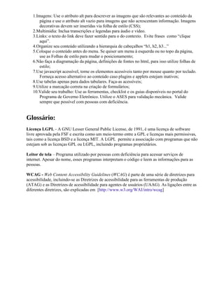 1.Imagens: Use o atributo alt para descrever as imagens que são relevantes ao conteúdo da
       página e use o atributo alt vazio para imagens que não acrescentam informação. Imagens
       decorativas devem ser inseridas via folha de estilo (CSS);
   2.Multimídia: Inclua transcrições e legendas para áudio e vídeo.
   3.Links: o texto do link deve fazer sentido para o do contexto. Evite frases como “clique
       aqui”.
   4.Organize seu conteúdo utilizando a hierarquia de cabeçalhos “h1, h2, h3...”
   5.Coloque o conteúdo antes do menu. Se quiser um menu à esquerda ou no topo da página,
       use as Folhas de estilo para mudar o posicionamento;
   6.Não faça a diagramação da página, definições de fontes no html, para isso utilize folhas de
       estilo;
   7.Use javascript acessível, torne os elementos acessíveis tanto por mouse quanto por teclado.
       Forneça acesso alternativo ao conteúdo caso plugins e applets estejam inativos;
   8.Use tabelas apenas para dados tabulares. Faça-as acessíveis;
   9.Utilize a marcação correta na criação de formulários;
   10.Valide seu trabalho: Use as ferramentas, checklist e os guias disponíveis no portal do
       Programa de Governo Eletrônico. Utilize o ASES para validação mecânica. Valide
       sempre que possível com pessoas com deficiência.


Glossário:
Licença LGPL - A GNU Lesser General Public License, de 1991, é uma licença de software
livre aprovada pela FSF e escrita como um meio-termo entre a GPL e licenças mais permissivas,
tais como a licença BSD e a licença MIT. A LGPL permite a associação com programas que não
estejam sob as licenças GPL ou LGPL, incluindo programas proprietários.

Leitor de tela – Programa utilizado por pessoas com deficiência para acessar serviços de
internet. Apesar do nome, esses programas interpretam o código e leem as informações para as
pessoas.

WCAG - Web Content Accessibility Guidelines (WCAG) é parte de uma série de diretrizes para
acessibilidade, incluindo-se as Diretrizes de acessibilidade para as ferramentas de produção
(ATAG) e as Diretrizes de acessibilidade para agentes de usuários (UAAG). As ligações entre as
diferentes diretrizes, são explicadas em [http://www.w3.org/WAI/intro/wcag]
 
