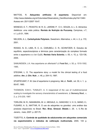 Revista Eletrônica Multidisciplinar Pindorama do Instituto Federal da Bahia – IFBA
Nº 01 – Ano I – Agosto/2010 – www.revistapindorama.ifba.edu.br
- 10 -
MATTOS, R. Adoçantes artificiais: O aspartame. Disponível em:
<http://www.diabetes.org.br/Colunistas/Observatorio_Cientifico/index.php?id=1348>
Acesso em: 25/11/2007 19:47.
MONEGO, E. T.; PEIXOTO, M. R. G.; JARDIM, P. C.V.; SOUZA, A. L. S. Alimentos
dietéticos: uma visão prática. Revista de Nutrição da Puccamp, Campinas, v.7,
n.1, p.9-31, 1994.
NELSON, A. L. Carbohydrate Polymers. Sweetners: Alternative, v. 44, n. 2, p. 172,
2001.
ROSSO, N. D.; LIMA, R. C. A.; CARUBELI, C. R.; SCHNITZER, E. Estudos de
equilíbrio, espectroscópicos e térmicos para caracterização do complexo formado
entre o aspartame e o íon Cu(II). Revista Varia Scientia, v. 05, n. 10, p. 123-136,
2005.
SAMUNDSEN, J.A. Has aspartame an aftertaste? J. Food Sci., v. 50, p. 1510-1502,
1985.
STEGINK, L. D. The aspartame story: a model for the clinical testing of a food
additive. Am. J. Clin. Nutr., v. 46, p. 204-15, 1987.
STURTEVANT, F. M. Use of aspartame in pregnancy. Int. J. Fertil., vol. 30, n. 1, p.
85-87, 1985.
THOMSON, D.M.H.; TUNALEY, A. A reappraisal of the use of multidimensional
scaling to investigate the sensory characteristics of sweeteners. J. Sensory Stud., v.
2, p. 215-230, 1987.
TORLONI, M. R.; NAKAMURA, M. U.; MEGALE, A.; SANCHEZ, V. H. S.; MANO, C.;
FUSARO, A. S.; MATTAR, R. O uso de adoçantes na gravidez: uma análise dos
produtos disponíveis no Brasil. Rev. Bras. Ginecol. Obstet. v. 29, n. 5, Rio de
Janeiro, maio, 2007. p. 267-75.
TOZETTO, A. Controle de qualidade de edulcorantes em adoçantes comerciais
via espectrometria e métodos de calibração multivariada. 2005. 144 p.
 