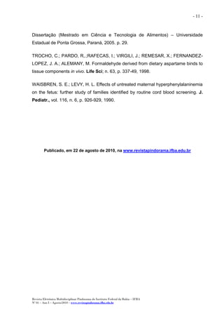 Revista Eletrônica Multidisciplinar Pindorama do Instituto Federal da Bahia – IFBA
Nº 01 – Ano I – Agosto/2010 – www.revistapindorama.ifba.edu.br
- 11 -
Dissertação (Mestrado em Ciência e Tecnologia de Alimentos) – Universidade
Estadual de Ponta Grossa, Paraná, 2005. p. 29.
TROCHO, C.; PARDO, R,.;RAFECAS, I.; VIRGILI, J.; REMESAR, X.; FERNANDEZ-
LOPEZ, J. A.; ALEMANY, M. Formaldehyde derived from dietary aspartame binds to
tissue components in vivo. Life Sci; n. 63, p. 337-49, 1998.
WAISBREN, S. E.; LEVY, H. L. Effects of untreated maternal hyperphenylalaninemia
on the fetus: further study of families identified by routine cord blood screening. J.
Pediatr., vol. 116, n. 6, p. 926-929, 1990.
Publicado, em 22 de agosto de 2010, na www.revistapindorama.ifba.edu.br
 